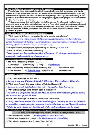 Secondary Three - Exams36
6-Read the following passage and answer the questions:
People have been wearing clothes for thousands of years, but we are not absolutely
certain why prehistoric man first did so. There must have been various reasons. Clothing
was needed for protection from the weather and perhaps from injury while hunting. A less
practical reason was for decoration. An early myth suggests that people first covered their
bodies for reasons of modesty.
Today, experts say that clothing is a kind of language. We often put on clothes and
accessories to show what kind of people we are. From what people wear, we can often tell
their age, whether they are male or female, where they come from, their religious beliefs,
whether they are married, what their jobs are, what sports they do, and how rich or
powerful they are.
A)Give short answers to the following questions:
1- What were the different reasons for the early man to wear clothes?
There must have been various reasons. Clothing was needed for protection from the weather and
perhaps from injury while hunting. A less practical reason was for decoration. An early myth suggests
that people first covered their bodies for reasons of modesty.
2- Is it possible to judge people by what they are wearing? - Yes, it is.
3- How do experts consider clothes today?
Today, experts say that clothing is a kind of language. We often put on clothes and
accessories to show what kind of people we are.
B)Choose the correct answer from a , b , c or d :
4-The word "absolutely" means………….
a) probably b) doubtfully c) fairly d) completely
5-The reasons why people need clothes today are …………those in the past.
a) the same as b) different from c) typical of d) identical to
[
7-A-Answer the following questions:
1- Why did Rassendyll kill Max Holf?
- Becaue it was war. If Rassendyll hadn’t killed Max, Max would have killed him.
2- What made Rupert ride away instead of fighting Rassendyll?
- Because he couldn’t fight Rassendyll and Fritz together. Fritz had a gun.
3- Why did Rassendyll send Johann back to the castle?
- To work as a spy for him and tell him Michael’s news. He would also open the door of
the mansion to Sapt and his men.
4- How did Rassendyll come out of the summer house alive?
- Firstly, Antoinette warned him of what would happen. Secondly, he used the iron table
as a shield to protect him and as a weapon to attack the three men and knock them down.
Thirdly, he used a ladder to climb the wall of the garden and jump into the street.
B-Read the following quotation and answer the questions:
“You must promise that you will protect Princess Flavia from the Duke."
1- Who said this to whom? - Rassendyll to Marshal Strakencz.
2- Where was the speaker going? - To Zenda to rescue the real king.
3- Why should he protect the Princess from the Duke?
 