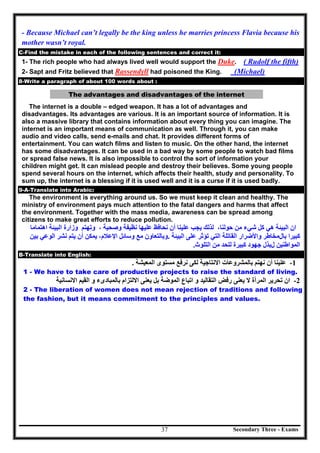 Secondary Three - Exams37
- Because Michael can’t legally be the king unless he marries princess Flavia because his
mother wasn’t royal.
C-Find the mistake in each of the following sentences and correct it:
1- The rich people who had always lived well would support the Duke. ( Rudolf the fifth)
2- Sapt and Fritz believed that Rassendyll had poisoned the King. (Michael)
8-Write a paragraph of about 100 words about :
The advantages and disadvantages of the internet
The internet is a double – edged weapon. It has a lot of advantages and
disadvantages. Its advantages are various. It is an important source of information. It is
also a massive library that contains information about every thing you can imagine. The
internet is an important means of communication as well. Through it, you can make
audio and video calls, send e-mails and chat. It provides different forms of
entertainment. You can watch films and listen to music. On the other hand, the internet
has some disadvantages. It can be used in a bad way by some people to watch bad films
or spread false news. It is also impossible to control the sort of information your
children might get. It can mislead people and destroy their believes. Some young people
spend several hours on the internet, which affects their health, study and personality. To
sum up, the internet is a blessing if it is used well and it is a curse if it is used badly.
9-A-Translate into Arabic:
The environment is everything around us. So we must keep it clean and healthy. The
ministry of environment pays much attention to the fatal dangers and harms that affect
the environment. Together with the mass media, awareness can be spread among
citizens to make great efforts to reduce pollution.
‫اﻟﺒﯿﺌﺔ‬ ‫ان‬‫ﺷﻲء‬ ‫ﻛﻞ‬ ‫ھﻲ‬‫ﺣﻮﻟﻨﺎ‬ ‫ﻣﻦ‬،‫ﯾﺠﺐ‬ ‫ﻟﺬﻟﻚ‬‫ﻧﺤﺎﻓﻆ‬ ‫أن‬ ‫ﻋﻠﯿﻨﺎ‬‫ﻧﻈﯿﻔﺔ‬ ‫ﻋﻠﯿﮭﺎ‬‫وزارة‬ ‫وﺗﮭﺘﻢ‬ ، ‫وﺻﺤﯿﺔ‬‫اﻟﺒﯿﺌﺔ‬‫اھﺘﻤﺎﻣﺎ‬
‫ﺑﺎل‬ ‫ﻛﺒﯿﺮا‬‫ﻣﺨﺎطﺮ‬‫و‬‫اﻷﺿﺮار‬‫اﻟﺘﻲ‬ ‫اﻟﻘﺎﺗﻠﺔ‬‫اﻟﺒﯿﺌﺔ‬ ‫ﻋﻠﻰ‬ ‫ﺗﺆﺛﺮ‬.‫ﻣﻊ‬ ‫وﺑﺎﻟﺘﻌﺎون‬‫اﻹﻋﻼم‬ ‫وﺳﺎﺋﻞ‬،‫ﻧﺸﺮ‬ ‫ﯾﺘﻢ‬ ‫أن‬ ‫ﯾﻤﻜﻦ‬‫اﻟﻮﻋﻲ‬‫ﺑﯿﻦ‬
‫اﻟﻤﻮاط‬‫ﻨﯿﻦ‬‫ل‬‫ﻛﺒﯿﺮة‬ ‫ﺟﮭﻮد‬ ‫ﺑﺬل‬‫اﻟﺘﻠﻮث‬ ‫ﻣﻦ‬ ‫ﻟﻠﺤﺪ‬.
B-Translate into English:
1-‫ﻋﻠﯿﻨﺎ‬‫أن‬‫ﻧﮭﺘﻢ‬‫ﺑﺎﻟﻤﺸﺮوﻋﺎت‬‫اﻻﻧﺘﺎﺟﯿﺔ‬‫ﻟﻜﻰ‬‫ﻧﺮﻓﻊ‬‫ﻣﺴﺘﻮى‬‫اﻟﻤﻌﯿﺸﺔ‬.
1 - We have to take care of productive projects to raise the standard of living.
2-‫ان‬‫ﺗﺤﺮﯾﺮ‬‫اﻟﻤﺮأة‬‫ﻻ‬‫ﯾﻌﻨﻰ‬‫رﻓﺾ‬‫اﻟﺘﻘﺎﻟﯿﺪ‬‫و‬‫اﺗﺒﺎع‬‫اﻟﻤﻮﺿﺔ‬‫ﺑﻞ‬‫ﯾﻌﻨﻰ‬‫اﻻﻟﺘﺰام‬‫ﺑﺎﻟﻤﺒﺎدىء‬‫و‬‫اﻟﻘﯿﻢ‬‫اﻻﻧﺴﺎﻧﯿﺔ‬
2 - The liberation of women does not mean rejection of traditions and following
the fashion, but it means commitment to the principles and values.
 