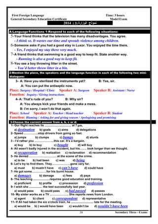 Secondary Three - Exams38
First Foreign Language Time: 3 hours
General Secondary Education Certificate Model Exam
‫ﻧﻤﻮذج‬‫اﻟﻮزارة‬)2(2014
A-Language Functions 1-Respond to each of the following situations:
5-Your friend thinks that the television has many disadvantages. You agree.
- I think so. It wastes our time and spreads violence among children.
6-Someone asks if you had a good stay in Luxor. You enjoyed the time there.
- Yes, I enjoyed my stay there very much.
7-A friend thinks that swimming is a good way to keep fit. State another way.
- Running is also a good way to keep fit.
8-You see a boy throwing litter in the street.
- You’d better throw litter in a bin.
2-Mention the place, the speakers and the language function in each of the following two mini-
dialogues:
3- A: Have you sterilized the instruments yet? B: Yes, sir.
A: You can put the antiseptic now.
Place: Surgery / Hospital / Clinic Speaker A: Surgeon Speaker B: Assistant / Nurse
Function: Inquiry / Giving instructions
4- A: That’s rude of you? B: Why sir?
A: You always kick your friends and make a mess.
B: I’m sorry. I won’t do that again.
Place: School Speaker A: Teacher / Head teacher Speaker B: Student
Function: Blaming / Asking for and giving reason / Apologising and promising
3-Choose the correct answer from a, b, c or d:
1- Our flight reaches its ................................ at 7 pm.
a) destination b) goals c) aims d) delegations
2- Speed .…………..stop drivers from going so fast.
a) jumps b) clumps c) bumps d) stunts
3 - I’d rather you ………………..this car. It’s a bargain.
a) buy b) to buy c) bought d) will buy
4- Ali wasn't badly injured in the accident, but his……. took longer than we thought.
a) recuperation b) realization c) reclamation d) recommendation
5- He denied ………………………. at the scene of the crime.
a) to be b) had been c) was d) being
6- Let’s try to find them. They……………….gone very far.
a) must b) mustn’t have c) can’t have d) could have
7- He got some……………for his burnt house.
a) damages b) damage c) fees d) pays
8- The teaching ....................requires good education and training.
a) proficient b) profile c) procession d) profession
9- I wish she ................ the test successfully last year.
a) would pass b) could pass c) had passed d) passes
10- My sister works as a TV ………………. She reports news from London.
a) agent b) client c) correspondent d) representative
11- If Ali had taken the six o’clock train, he ........................... late for the meeting.
a) would be b) ) would have been c) wouldn’t be d) wouldn’t have been
 