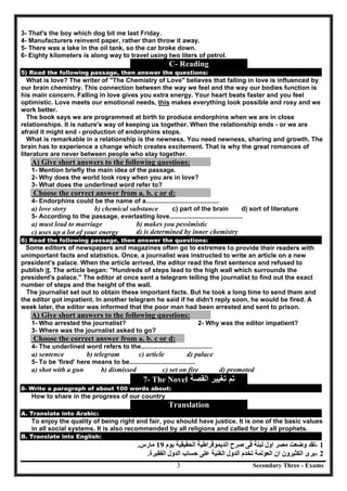 Secondary Three - Exams3
3- That's the boy which dog bit me last Friday.
4- Manufacturers reinvent paper, rather than throw it away.
5- There was a lake in the oil tank, so the car broke down.
6- Eighty kilometers is along way to travel using two liters of petrol.
C- Reading
5) Read the following passage, then answer the questions:
What is love? The writer of "The Chemistry of Love" believes that falling in love is influenced by
our brain chemistry. This connection between the way we feel and the way our bodies function is
his main concern. Falling in love gives you extra energy. Your heart beats faster and you feel
optimistic. Love meets our emotional needs, this makes everything look possible and rosy and we
work better.
The book says we are programmed at birth to produce endorphins when we are in close
relationships. It is nature's way of keeping us together. When the relationship ends - or we are
afraid it might end - production of endorphins stops.
What is remarkable in a relationship is the newness. You need newness, sharing and growth. The
brain has to experience a change which creates excitement. That is why the great romances of
literature are never between people who stay together.
A) Give short answers to the following questions:
1- Mention briefly the main idea of the passage.
2- Why does the world look rosy when you are in love?
3- What does the underlined word refer to?
Choose the correct answer from a. b. c or d:
4- Endorphins could be the name of a.........................................
a) love story b) chemical substance c) part of the brain d) sort of literature
5- According to the passage, everlasting love.........................................
a) must lead to marriage b) makes you pessimistic
c) uses up a lot of your energy d) is determined by inner chemistry
6) Read the following passage, then answer the questions:
Some editors of newspapers and magazines often go to extremes to provide their readers with
unimportant facts and statistics. Once, a journalist was instructed to write an article on a new
president’s palace. When the article arrived, the editor read the first sentence and refused to
publish it. The article began: "Hundreds of steps lead to the high wall which surrounds the
president's palace." The editor at once sent a telegram telling the journalist to find out the exact
number of steps and the height of the wall.
The journalist set out to obtain these important facts. But he took a long time to send them and
the editor got impatient. In another telegram he said if he didn't reply soon, he would be fired. A
week later, the editor was informed that the poor man had been arrested and sent to prison.
A) Give short answers to the following questions:
1- Who arrested the journalist? 2- Why was the editor impatient?
3- Where was the journalist asked to go?
Choose the correct answer from a. b. c or d:
4- The underlined word refers to the........................................
a) sentence b) telegram c) article d) palace
5- To be 'fired' here means to be.....................................
a) shot with a gun b) dismissed c) set on fire d) promoted
7- The Novel ‫ﺍﻟﻘﺻﺔ‬ ‫ﺗﻐﻳﻳﺭ‬ ‫ﺗﻡ‬
8- Write a paragraph of about 100 words about:
How to share in the progress of our country
Translation
A. Translate into Arabic:
To enjoy the quality of being right and fair, you should have justice. It is one of the basic values
in all social systems. It is also recommended by all religions and called for by all prophets.
B. Translate into English:
- 1‫ﯾﻮم‬ ‫اﻟﺤﻘﯿﻘﯿﺔ‬ ‫اﻟﺪﯾﻤﻮﻗﺮاطﯿﺔ‬ ‫ﺻﺮح‬ ‫ﻓﻰ‬ ‫ﻟﺒﻨﺔ‬ ‫اول‬ ‫ﻣﺼﺮ‬ ‫وﺿﻌﺖ‬ ‫ﻟﻘﺪ‬19‫ﻣﺎرس‬.
- 2‫اﻟﺪول‬ ‫ﺣﺴﺎب‬ ‫ﻋﻠﻰ‬ ‫اﻟﻐﻨﯿﺔ‬ ‫اﻟﺪول‬ ‫ﺗﺨﺪم‬ ‫اﻟﻌﻮﻟﻤﺔ‬ ‫ان‬ ‫اﻟﻜﺜﯿﺮون‬ ‫ﯾﺮى‬‫اﻟﻔ‬‫ﻘﯿﺮة‬.
 