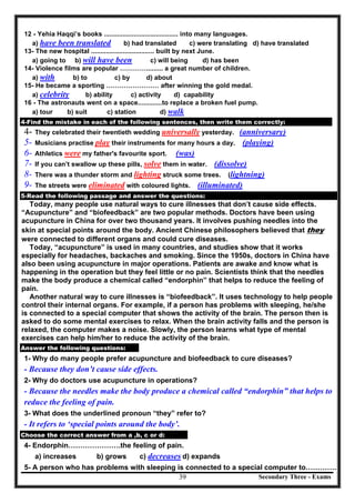 Secondary Three - Exams39
12 - Yehia Haqqi’s books ........................................ into many languages.
a) have been translated b) had translated c) were translating d) have translated
13- The new hospital .................................. built by next June.
a) going to b) will have been c) will being d) has been
14- Violence films are popular …………......... a great number of children.
a) with b) to c) by d) about
15- He became a sporting …………………… after winning the gold medal.
a) celebrity b) ability c) activity d) capability
16 - The astronauts went on a space.............to replace a broken fuel pump.
a) tour b) suit c) station d) walk
4-Find the mistake in each of the following sentences, then write them correctly:
4- They celebrated their twentieth wedding universally yesterday. (anniversary)
5- Musicians practise play their instruments for many hours a day. (playing)
6- Athletics were my father's favourite sport. (was)
7- If you can’t swallow up these pills, solve them in water. (dissolve)
8- There was a thunder storm and lighting struck some trees. (lightning)
9- The streets were eliminated with coloured lights. (illuminated)
5-Read the following passage and answer the questions:
Today, many people use natural ways to cure illnesses that don’t cause side effects.
“Acupuncture” and “biofeedback” are two popular methods. Doctors have been using
acupuncture in China for over two thousand years. It involves pushing needles into the
skin at special points around the body. Ancient Chinese philosophers believed that they
were connected to different organs and could cure diseases.
Today, “acupuncture” is used in many countries, and studies show that it works
especially for headaches, backaches and smoking. Since the 1950s, doctors in China have
also been using acupuncture in major operations. Patients are awake and know what is
happening in the operation but they feel little or no pain. Scientists think that the needles
make the body produce a chemical called “endorphin” that helps to reduce the feeling of
pain.
Another natural way to cure illnesses is “biofeedback”. It uses technology to help people
control their internal organs. For example, if a person has problems with sleeping, he/she
is connected to a special computer that shows the activity of the brain. The person then is
asked to do some mental exercises to relax. When the brain activity falls and the person is
relaxed, the computer makes a noise. Slowly, the person learns what type of mental
exercises can help him/her to reduce the activity of the brain.
Answer the following questions:
1- Why do many people prefer acupuncture and biofeedback to cure diseases?
- Because they don’t cause side effects.
2- Why do doctors use acupuncture in operations?
- Because the needles make the body produce a chemical called “endorphin” that helps to
reduce the feeling of pain.
3- What does the underlined pronoun “they” refer to?
- It refers to ‘special points around the body’.
Choose the correct answer from a ,b, c or d:
4- Endorphin………………….the feeling of pain.
a) increases b) grows c) decreases d) expands
5- A person who has problems with sleeping is connected to a special computer to………….
 
