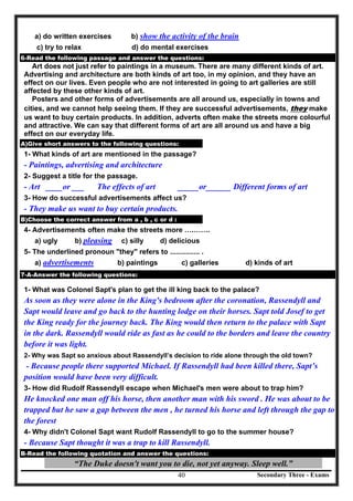 Secondary Three - Exams40
a) do written exercises b) show the activity of the brain
c) try to relax d) do mental exercises
6-Read the following passage and answer the questions:
Art does not just refer to paintings in a museum. There are many different kinds of art.
Advertising and architecture are both kinds of art too, in my opinion, and they have an
effect on our lives. Even people who are not interested in going to art galleries are still
affected by these other kinds of art.
Posters and other forms of advertisements are all around us, especially in towns and
cities, and we cannot help seeing them. If they are successful advertisements, they make
us want to buy certain products. In addition, adverts often make the streets more colourful
and attractive. We can say that different forms of art are all around us and have a big
effect on our everyday life.
A)Give short answers to the following questions:
1- What kinds of art are mentioned in the passage?
- Paintings, advertising and architecture
2- Suggest a title for the passage.
- Art ____or ___ The effects of art _____or______ Different forms of art
3- How do successful advertisements affect us?
- They make us want to buy certain products.
B)Choose the correct answer from a , b , c or d :
4- Advertisements often make the streets more ….…….
a) ugly b) pleasing c) silly d) delicious
5- The underlined pronoun "they" refers to ............... .
a) advertisements b) paintings c) galleries d) kinds of art[
7-A-Answer the following questions:
1- What was Colonel Sapt's plan to get the ill king back to the palace?
As soon as they were alone in the King's bedroom after the coronation, Rassendyll and
Sapt would leave and go back to the hunting lodge on their horses. Sapt told Josef to get
the King ready for the journey back. The King would then return to the palace with Sapt
in the dark. Rassendyll would ride as fast as he could to the borders and leave the country
before it was light.
2- Why was Sapt so anxious about Rassendyll’s decision to ride alone through the old town?
- Because people there supported Michael. If Rassendyll had been killed there, Sapt’s
position would have been very difficult.
3- How did Rudolf Rassendyll escape when Michael's men were about to trap him?
He knocked one man off his horse, then another man with his sword . He was about to be
trapped but he saw a gap between the men , he turned his horse and left through the gap to
the forest
4- Why didn't Colonel Sapt want Rudolf Rassendyll to go to the summer house?
- Because Sapt thought it was a trap to kill Rassendyll.
B-Read the following quotation and answer the questions:
“The Duke doesn't want you to die, not yet anyway. Sleep well.”
 