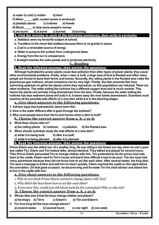 Secondary Three - Exams43
a) water b) cold c) molten d) hard
15.When _____ split, nuclear power is produced.
a) plantsb) atoms c) turbines d) fossils
16.Wood _____ to heat some people’s homes.
a) are burnt b) is burnt c) burned d) burning
4. Find the mistake in each of the following sentences, then write it correctly:
a. Statistics were my favourite subject at school.
b. Travellers to the moon feel waitless because there is no gravity in space.
c. Coal is a renewable source of energy.
d. Water is pump to the surface from underground lakes.
e. Energy from the sun is unexpensive.
f. Sunlight reaches the solar panels and is produces electricity.
C. Reading
5. Read the following passage, then answer the questions:
Although hydroelectric power plants cause less pollution than other types of power plants, they cause
other environmental problems. Firstly, when a dam is built, a large area of land is flooded and often many
people are forced to leave their farms and homes. Secondly, the rotting plants in the flooded area make the
greenhouse gas methane, whose emissions can be very high. Thirdly, the dam prevents fish from
swimming upstream to get to the places where they reproduce, so fish populations are reduced. There are
other problems. The water exiting the turbines has a different oxygen level and is much warmer. This
harms the plants and animals living downstream from the dam. Finally, because the water exiting the
turbines has less sediment (sand and soil) in it, it wears away the river banks downstream. Scientists must
examine all the possible side effects of a new dam while it is in the planning stages.
a. Give short answers to the following questions:
1. Tell two ways that hydroelectric dams harm fish.
2. How is the water different after it goes through the turbines?
3. Why must people leave their farms and homes when a dam is built?
b. Choose the correct answer from a, b, c or d:
4. What does whose refer to?
a) the rotting plants b) methane c) pollution d) the flooded area
5. When should scientists study the side effects of a new dam?
a) while it is being built b) after it is built
c) while it is being planned d) after it is planned
6. Read the following passage, then answer the questions:
Prince Edwin was the oldest son of a wealthy king. He was riding in the forest one day when he met a poor
boy called Tim. Edwin and Tim looked alike, almost identical. They talked and played for several hours.
Then Prince Edwin persuaded Tim to change clothes with him. Tim pretended to be the prince and rode
back to the castle. Edwin went to Tim's house and learnt how difficult it was to be poor. The two boys had
many adventures because they did not know how to act like each other. After several weeks, the king died.
Tim sent a message to Edwin and told him to return quickly. Edwin reached the castle on the night before
the coronation. On that great occasion, he became king and he made Tim his chief adviser and asked him
to live in the castle with him.
a. Give short answers to the following questions:
1. Why do you think Prince Edwin wanted to change places with Tim?
2. Why didn't the boys know how to act like each other?
3. If you were Tim, would you call Edwin back for the coronation? Why or why not?
b. Choose the correct answer from a, b, c or d:
4. Whose idea was it that the boys change clothes and places?
a) the king's b) Tim's c) Edwin's d) Tim and Edwin's
5. For how long did the boys change places?
a) several weeks b) several hours c) one night d) one week
 