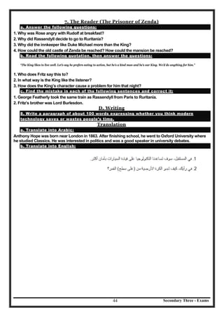 Secondary Three - Exams44
7. The Reader (The Prisoner of Zenda)
a. Answer the following questions:
1. Why was Rose angry with Rudolf at breakfast?
2. Why did Rassendyll decide to go to Ruritania?
3. Why did the innkeeper like Duke Michael more than the King?
4. How could the old castle of Zenda be reached? How could the mansion be reached?
b. Read the following quotation, then answer the questions:
“The King likes to live well. Let’s say he prefers eating to action, but he’s a kind man and he’s our King. We’d do anything for him.”
1. Who does Fritz say this to?
2. In what way is the King like the listener?
3. How does the King’s character cause a problem for him that night?
c. Find the mistake in each of the following sentences and correct it:
1. George Featherly took the same train as Rassendyll from Paris to Ruritania.
2. Fritz’s brother was Lord Burlesdon.
D. Writing
8. Write a paragraph of about 100 words expressing whether you think modern
technology saves or wastes people’s time.
Translation
a. Translate into Arabic:
Anthony Hope was born near London in 1863. After finishing school, he went to Oxford University where
he studied Classics. He was interested in politics and was a good speaker in university debates.
b. Translate into English:
 