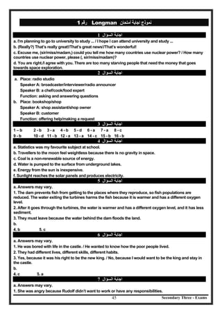 Secondary Three - Exams45
‫رﻗﻢ‬1 Longman ‫أﻣﺘﺤﺎن‬ ‫اﺟﺎﺑﺔ‬ ‫ﻧﻤﻮذج‬
‫اﻟﺴﺆا‬ ‫اﺟﺎﺑﺔ‬‫ل‬1
a. I'm planning to go to university to study ... / I hope I can attend university and study ...
b. (Really?) That’s really great!/That’s great news!/That’s wonderful!
c. Excuse me, (sir/miss/madam,) could you tell me how many countries use nuclear power? / How many
countries use nuclear power, please (, sir/miss/madam)?
d. You are right./I agree with you. There are too many starving people that need the money that goes
towards space exploration.
‫اﻟﺴﺆال‬ ‫اﺟﺎﺑﺔ‬2
a. Place: radio studio
Speaker A: broadcaster/interviewer/radio announcer
Speaker B: a chef/cook/food expert
Function: asking and answering questions
b. Place: bookshop/shop
Speaker A: shop assistant/shop owner
Speaker B: customer
Function: offering help/making a request
‫اﺟﺎ‬‫اﻟﺴﺆال‬ ‫ﺑﺔ‬3
1 – b 2 - b 3 - a 4 - b 5 - d 6 - a 7 - a 8 - c
9 - b 10 - d 11 - b 12 - a 13 - a 14 - c 15 - b 16 - b
‫اﻟﺴﺆال‬ ‫اﺟﺎﺑﺔ‬4
a. Statistics was my favourite subject at school.
b. Travellers to the moon feel weightless because there is no gravity in space.
c. Coal is a non-renewable source of energy.
d. Water is pumped to the surface from underground lakes.
e. Energy from the sun is inexpensive.
f. Sunlight reaches the solar panels and produces electricity.
‫اﻟﺴﺆال‬ ‫اﺟﺎﺑﺔ‬5
a. Answers may vary.
1. The dam prevents fish from getting to the places where they reproduce, so fish populations are
reduced. The water exiting the turbines harms the fish because it is warmer and has a different oxygen
level.
2. After it goes through the turbines, the water is warmer and has a different oxygen level, and it has less
sediment.
3. They must leave because the water behind the dam floods the land.
b.
4. b 5. c
‫اﻟﺴﺆال‬ ‫اﺟﺎﺑﺔ‬6
a. Answers may vary.
1. He was bored with life in the castle. / He wanted to know how the poor people lived.
2. They had different lives, different skills, different habits.
3. Yes, because it was his right to be the new king. / No, because I would want to be the king and stay in
the castle.
b.
4. c 5. a
‫اﻟﺴﺆال‬ ‫اﺟﺎﺑﺔ‬7
a. Answers may vary.
1. She was angry because Rudolf didn’t want to work or have any responsibilities.
 