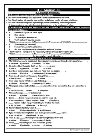 Secondary Three - Exams47
‫رﻗﻢ‬2 Longman ‫أﻣﺘﺤﺎن‬
A. Language Functions
1. Respond to each of the following situations:
a. Your friend wants to know your opinion of Yehia Haqqi the man and the writer.
b. Your friend has just witnessed a road accident and phones you for advice on what to do.
c. Your little sister is having difficulty drawing a picture for her story and wants your help.
d. A new student at your school wants to know the way to the headmaster’s office.
2. Mention the place, the speakers and the language function in each of the following
two mini-dialogues:
a. A Please turn right at the traffic lights.
B Here we are!
A Yes, thank you. How much?
B That’ll be twenty pounds, please.
Place: ………………..…… S.A: ……….…… S.B: ………….… Function: ……………….…….
b. A Where were you last night?
B I was at home, watching television.
A But your neighbours saw you break into Mr Mazen’s house.
B I didn’t break in! I went over to his house early in the evening to borrow some CDs.
Place: ………………..…… S.A: ……….…… S.B: ………….… Function: ……………….…….
B. Vocabulary and Structure
3. Choose the correct answer from a, b, c or d.
1. After hitting her head in an accident, Salwa couldn’t remember anything. Doctors say she has _____.
a) influenza b) amnesia c) diabetes d) fever
2. It is believed that Cleopatra died from the _____ of a snake.
a) poison b) perfume c) crime d) murder
3. Everybody communicates by e-mail now. Paper mail has become _____.
a) modern b) routine c) fashionable d) old-fashioned
4. Trees absorb water from the ground through their _____.
a) bark b) fruits c) roots d) leaves
5. There was a mouse in the house, so Dad set up a _____.
a) criminal b) murder c) mousetrap d) poison
6. All suspects should be treated as _____ people until we know for sure that they have committed a
crime.
a) shy b) innocent c) dead d) dangerous
7. A Border Passage _____ by Leila Ahmed.
a) written b) wrote c) was written d) write
8. Salma _____ tennis every week since she was five years old.
a) has been playing b) was playingc) plays d) is playing
9. _____ Hossam had an injury in his left leg, he finished the match.
a) So b) When c) Because d) Although
10. If a plant does not get any water, it _____.
a) dead b) dies c) would die d) would be dead
11. If you don’t stop listening to that loud music, your headache _____ worse.
a) got b) will get c) would get d) gets
12. There is a big _____ where engineers are building the new metro line.
a) routine b) invasion c) excavation d) district
13. Please _____ the file to your e-mail and send it quickly.
a) attach b) establish c) connect d) enclose
 