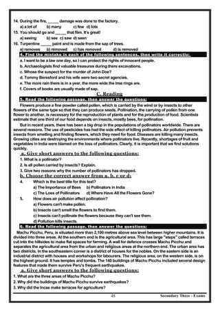 Secondary Three - Exams48
14. During the fire, _____ damage was done to the factory.
a) a lot of b) many c) few d) lots
15. You should go and _____ that film. It’s great!
a) seeing b) see c) saw d) seen
16. Turpentine _____ paint and is made from the sap of trees.
a) removes b) removed c) has removed d) is removed
4. Find the mistake in each of the following sentences, then write it correctly:
a. I want to be a law one day, so I can protect the rights of innocent people.
b. Archaeologists find valuable treasures during there excavations.
c. Whose the suspect for the murder of John Doe?
d. Tommy Beresford and his wife were two secret agencies.
e. The more rain there is in a year, the more wide the tree rings are.
f. Covers of books are usually made of sap.
C. Reading
5. Read the following passage, then answer the questions:
Flowers produce a fine powder called pollen, which is carried by the wind or by insects to other
flowers of the same type so that they can produce seeds. Pollination, the carrying of pollen from one
flower to another, is necessary for the reproduction of plants and for the production of food. Scientists
estimate that one third of our food depends on insects, mostly bees, for pollination.
But in recent years, there has been a big drop in the populations of pollinators worldwide. There are
several reasons. The use of pesticides has had the side effect of killing pollinators. Air pollution prevents
insects from smelling and finding flowers, which they need for food. Diseases are killing many insects.
Growing cities are destroying the environments where pollinators live. Recently, shortages of fruit and
vegetables in India were blamed on the loss of pollinators. Clearly, it is important that we find solutions
quickly.
a. Give short answers to the following questions:
1. What is a pollinator?
2. Is all pollen carried by insects? Explain.
3. Give two reasons why the number of pollinators has dropped.
b. Choose the correct answer from a, b, c or d:
4. Which is the best title for this text?
a) The Importance of Bees b) Pollinators in India
c) The Loss of Pollinators d) Where Have All the Flowers Gone?
5. How does air pollution affect pollination?
a) Flowers can't make pollen.
b) Insects can't smell the flowers to find them.
c) Insects can't pollinate the flowers because they can't see them.
d) Pollution kills insects.
6. Read the following passage, then answer the questions:
Machu Picchu, Peru, is situated more than 2,100 metres above sea level between higher mountains. It is
divided into three areas. At the southern end is the agricultural area. This has large "steps" called terraces
cut into the hillsides to make flat spaces for farming. A wall for defence crosses Machu Picchu and
separates the agricultural area from the urban and religious areas at the northern end. The urban area has
two districts. In the southeastern corner is a district of houses for the nobles. On the eastern side is an
industrial district with houses and workshops for labourers. The religious area, on the western side, is on
the highest ground. It has temples and tombs. The 140 buildings of Machu Picchu included several design
features that made them survive Peru's frequent earthquakes.
a. Give short answers to the following questions:
1. What are the three areas of Machu Picchu?
2. Why did the buildings of Machu Picchu survive earthquakes?
3. Why did the Incas make terraces for agriculture?
 