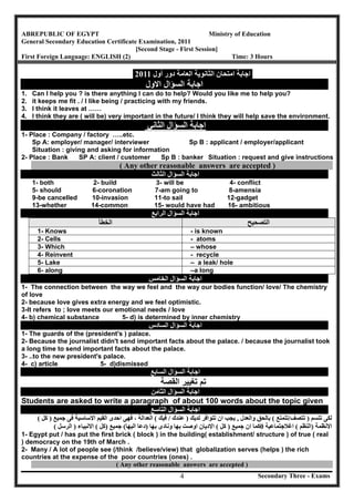 Secondary Three - Exams4
ABREPUBLIC OF EGYPT Ministry of Education
General Secondary Education Certificate Examination, 2011
[Second Stage - First Session]
First Foreign Language: ENGLISH (2) Time: 3 Hours
‫اﻟﻌﺎﻣﺔ‬ ‫اﻟﺜﺎﻧﻮﯾﺔ‬ ‫اﻣﺘﺤﺎن‬ ‫اﺟﺎﺑﺔ‬‫أول‬ ‫دور‬2011
‫ﺍﻻﻭﻝ‬ ‫ﺍﻟﺳﺅﺍﻝ‬ ‫ﺍﺟﺎﺑﺔ‬
1. Can I help you ? is there anything I can do to help? Would you like me to help you?
2. it keeps me fit . / I like being / practicing with my friends.
3. I think it leaves at ……
4. I think they are ( will be) very important in the future/ I think they will help save the environment.
‫اﻟﺜﺎﻧﻲ‬ ‫اﻟﺴﺆال‬ ‫اﺟﺎﺑﺔ‬
1- Place : Company / factory …..etc.
Sp A: employer/ manager/ interviewer Sp B : applicant / employer/applicant
Situation : giving and asking for information
2- Place : Bank SP A: client / customer Sp B : banker Situation : request and give instructions
( Any other reasonable answers are accepted )
‫اﻟﺜﺎﻟﺚ‬ ‫اﻟﺴﺆال‬ ‫اﺟﺎﺑﺔ‬
1- both 2- build 3- will be 4- conflict
5- should 6-coronation 7-am going to 8-amensia
9-be cancelled 10-invasion 11-to sail 12-gadget
13-whether 14-common 15- would have had 16- ambitious
‫اﻟﺮاﺑﻊ‬ ‫اﻟﺴﺆال‬ ‫اﺟﺎﺑﺔ‬
‫اﻟﺨﻄﺄ‬ ‫اﻟﺘﺼﺤﯿﺢ‬
1- Knows - is known
2- Cells - atoms
3- Which – whose
4- Reinvent - recycle
5- Lake – a leak/ hole
6- along –a long
‫اﻟﺨﺎﻣﺲ‬ ‫اﻟﺴﺆال‬ ‫اﺟﺎﺑﺔ‬
1- The connection between the way we feel and the way our bodies function/ love/ The chemistry
of love
2- because love gives extra energy and we feel optimistic.
3-It refers to ; love meets our emotional needs / love
4- b) chemical substance 5- d) is determined by inner chemistry
‫اﻟﺴﺎدس‬ ‫اﻟﺴﺆال‬ ‫اﺟﺎﺑﺔ‬
1- The guards of the (president's ) palace.
2- Because the journalist didn't send important facts about the palace. / because the journalist took
a long time to send important facts about the palace.
3- ..to the new president's palace.
4- c) article 5- d)dismissed
‫اﻟﺴﺎﺑﻊ‬ ‫اﻟﺴﺆال‬ ‫اﺟﺎﺑﺔ‬
‫ﺍﻟﻘﺻﺔ‬ ‫ﺗﻐﻳﻳﺭ‬ ‫ﺗﻡ‬
‫اﻟﺜﺎﻣﻦ‬ ‫اﻟﺴﺆال‬ ‫اﺟﺎﺑﺔ‬
Students are asked to write a paragraph of about 100 words about the topic given
‫اﻟﺘﺎﺳﻊ‬ ‫اﻟﺴﺆال‬ ‫اﺟﺎﺑﺔ‬
‫ﺗﺘﺴﻢ‬ ‫ﻟﻜﻰ‬)‫ﺗﺘﺼﻒ‬/‫ﺗﺘﻤﺘﻊ‬(‫واﻟﻌﺪل‬ ‫ﺑﺎﻟﺤﻖ‬,‫ﻟﺪﯾﻚ‬ ‫ﺗﺘﻮاﻓﺮ‬ ‫ان‬ ‫ﯾﺠﺐ‬)‫ﻋﻨﺪك‬/‫ﻓﯿﻚ‬(‫اﻟﻌﺪاﻟﺔ‬،‫ﺟﻤﯿﻊ‬ ‫ﻓﻰ‬ ‫اﻻﺳﺎﺳﯿﺔ‬ ‫اﻟﻘﯿﻢ‬ ‫اﺣﺪى‬ ‫ﻓﮭﻰ‬)‫ﻛﻞ‬(
‫اﻻﻧﻈﻤﺔ‬)‫اﻟﻨﻈﻢ‬(‫اﻏﻼﺟﺘﻤﺎﻋﯿﺔ‬0‫ﻛﻤ‬‫ﺟﻤﯿﻊ‬ ‫ان‬ ‫ﺎ‬)‫ﻛﻞ‬(‫ﺑﮭﺎ‬ ‫وﻧﺎدى‬ ‫ﺑﮭﺎ‬ ‫اوﺻﺖ‬ ‫اﻻدﯾﺎن‬)‫اﻟﯿﮭﺎ‬ ‫دﻋﺎ‬(‫ﺟﻤﯿﻊ‬)‫ﻛﻞ‬(‫اﻻﻧﺒﯿﺎء‬)‫اﻟﺮﺳﻞ‬(
1- Egypt put / has put the first brick ( block ) in the building( establishment/ structure ) of true ( real
) democracy on the 19th of March .
2- Many / A lot of people see (/think /believe/view) that globalization serves (helps ) the rich
countries at the expense of the poor countries (ones) .
( Any other reasonable answers are accepted )
 