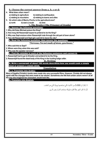 Secondary Three - Exams49
b. Choose the correct answer from a, b, c or d:
4. What does urban mean?
a) relating to agriculture b) relating to earthquakes
c) relating to mountains d) relating to towns and cities
5. On which side of Machu Picchu is the agricultural area?
a) north b) east c) south d) west
7. The Reader (The Prisoner of Zenda)
a. Answer the following questions:
1. Why did Duke Michael poison the King?
2. How long did Rassendyll expect to pretend to be the King?
3. Why was Sapt anxious when Rassendyll rode through the old part of town alone?
4. How did Rassendyll and Sapt get a permit to leave the city?
b. Read the following quotation, then answer the questions:
“Nervous. I’m not made of stone, you know.”
1. Who said this to Sapt?
2. Where were they when this was said?
3. Why was the speaker nervous?
c. Find the mistake in each of the following sentences and correct it:
1. Rassendyll had to go to Dresden and pretend to be the King.
2. Rassendyll found the dead body of the King in the hunting lodge cellar.
D. Writing
8. Write a paragraph of about 100 words describing how you would cook a simple
meal or prepare a simple drink.
Translation
9. a. Translate into Arabic:
Many of Agatha Christie’s books were made into very successful films. However, Christie did not always
agree with the changes that were made to her stories. Sometimes she felt that certain actors weren’t at all
the way she imagined her characters would look like.
b. Translate into English:
 