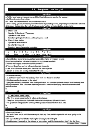 Secondary Three - Exams50
‫رﻗﻢ‬2 Longman ‫أﻣﺘﺤﺎن‬ ‫اﺟﺎﺑﺔ‬ ‫ﻧﻤﻮذج‬
‫اﻟﺴﺆال‬ ‫اﺟﺎﺑﺔ‬1
a. Yehia Haqqi was very a generous and kind-hearted man. As a writer, he was very
enlightened/modern/interesting.
b. If I were you, I would call an ambulance / the police.
c. Don’t worry, you could trace a picture from one of your story books, or print a picture from the internet.
d. Go down that corridor. Turn left. The headmaster’s office is the third office on the right.
‫اﻟﺴﺆال‬ ‫اﺟﺎﺑﺔ‬2
a. Place: Taxi
Speaker A: Customer / Passenger
Speaker B: Taxi driver
Function: giving instructions / asking for price / cost
b. Place: Police station
Speaker A: Police officer
Speaker B: Suspect
Function: asking/answering questions
‫اﻟﺴﺆال‬ ‫اﺟﺎﺑﺔ‬3
1 - b 2 - a 3 - d 4 - c 5 - c 6 - b 7 - c 8 - a
9 - d 10 - b 11 - b 12 - c 13 - a 14 - a 15 - b 16 - a
‫اﻟﺴﺆال‬ ‫اﺟﺎﺑﺔ‬4
a. I want to be a lawyer one day, so I can protect the rights of innocent people.
b. Archaeologists find valuable treasures during their excavations.
c. Who’s the suspect for the murder of John Doe?
d. Tommy Beresford and his wife were two secret agents.
e. The more rain there is in a year, the wider the tree rings are.
f. Covers of books are usually made of cardboard.
‫اﻟﺴﺆال‬ ‫اﺟﺎﺑﺔ‬5
a. Answers may vary.
1. A pollinator is an insect that carries pollen from one flower to another.
2. No. Some pollen is carried by the wind.
3. (Any two of these) Pesticides have killed pollinators. Air pollution prevents insects from smelling and
finding flowers for food. Diseases are killing insects. Cities are destroying the environments where
pollinators live.
b.
4. c 5. b
‫اﻟﺴﺆال‬ ‫اﺟﺎﺑﺔ‬6
a. Answers may vary.
1. The three areas are agricultural, urban, and religious.
2. They had design features that made them able/strong to survive earthquakes.
3. To give them flat spaces for farming. / Flat spaces are easier to farm than hills.
b.
4. d 5. c
‫اﻟﺴﺆال‬ ‫اﺟﺎﺑﺔ‬7
a. Answers may vary.
1. He didn’t want him to be crowned King the next day. / He wanted to prevent him from going to the
coronation.
2. He expected to pretend to be the King for one day / until midnight.
3. Sapt thought the people in the old part of town might hurt him because they didn’t like the King.
 