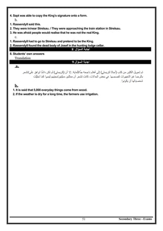 Secondary Three - Exams51
4. Sapt was able to copy the King’s signature onto a form.
b.
1. Rassendyll said this.
2. They were in/near Strelsau. / They were approaching the train station in Strelsau.
3. He was afraid people would realise that he was not the real King.
c.
1. Rassendyll had to go to Strelsau and pretend to be the King.
2. Rassendyll found the dead body of Josef in the hunting lodge cellar.
‫اﻟﺴﺆال‬ ‫اﺟﺎﺑﺔ‬8
8. Students’ own answers
Translation
‫اﻟﺴﺆال‬ ‫اﺟﺎﺑﺔ‬9
a.
b.
1. It is said that 5,000 everyday things come from wood.
2. If the weather is dry for a long time, the farmers use irrigation.
 