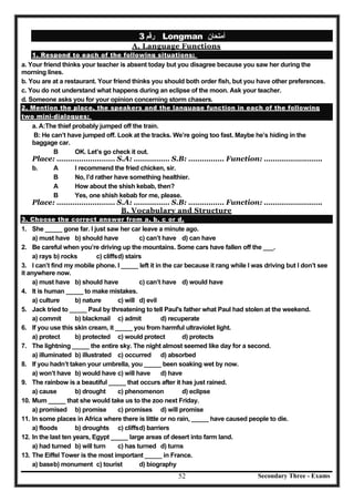 Secondary Three - Exams52
‫رﻗﻢ‬3 Longman ‫أﻣﺘﺤﺎن‬
A. Language Functions
1. Respond to each of the following situations:
a. Your friend thinks your teacher is absent today but you disagree because you saw her during the
morning lines.
b. You are at a restaurant. Your friend thinks you should both order fish, but you have other preferences.
c. You do not understand what happens during an eclipse of the moon. Ask your teacher.
d. Someone asks you for your opinion concerning storm chasers.
2. Mention the place, the speakers and the language function in each of the following
two mini-dialogues:
a. A:The thief probably jumped off the train.
B: He can’t have jumped off. Look at the tracks. We’re going too fast. Maybe he’s hiding in the
baggage car.
B OK. Let’s go check it out.
Place: ………………..…… S.A: ……….…… S.B: ………….… Function: ……………….…….
b. A I recommend the fried chicken, sir.
B No, I’d rather have something healthier.
A How about the shish kebab, then?
B Yes, one shish kebab for me, please.
Place: ………………..…… S.A: ……….…… S.B: ………….… Function: ……………….…….
B. Vocabulary and Structure
3. Choose the correct answer from a, b, c or d.
1. She _____ gone far. I just saw her car leave a minute ago.
a) must have b) should have c) can’t have d) can have
2. Be careful when you’re driving up the mountains. Some cars have fallen off the ___.
a) rays b) rocks c) cliffsd) stairs
3. I can’t find my mobile phone. I _____ left it in the car because it rang while I was driving but I don’t see
it anywhere now.
a) must have b) should have c) can’t have d) would have
4. It is human _____ to make mistakes.
a) culture b) nature c) will d) evil
5. Jack tried to _____ Paul by threatening to tell Paul's father what Paul had stolen at the weekend.
a) commit b) blackmail c) admit d) recuperate
6. If you use this skin cream, it _____ you from harmful ultraviolet light.
a) protect b) protected c) would protect d) protects
7. The lightning _____ the entire sky. The night almost seemed like day for a second.
a) illuminated b) illustrated c) occurred d) absorbed
8. If you hadn’t taken your umbrella, you _____ been soaking wet by now.
a) won’t have b) would have c) will have d) have
9. The rainbow is a beautiful _____ that occurs after it has just rained.
a) cause b) drought c) phenomenon d) eclipse
10. Mum _____ that she would take us to the zoo next Friday.
a) promised b) promise c) promises d) will promise
11. In some places in Africa where there is little or no rain, _____ have caused people to die.
a) floods b) droughts c) cliffsd) barriers
12. In the last ten years, Egypt _____ large areas of desert into farm land.
a) had turned b) will turn c) has turned d) turns
13. The Eiffel Tower is the most important _____ in France.
a) baseb) monument c) tourist d) biography
 