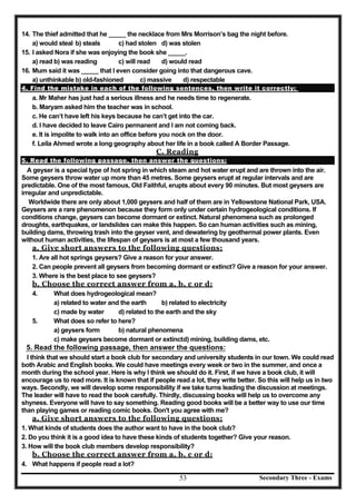 Secondary Three - Exams53
14. The thief admitted that he _____ the necklace from Mrs Morrison’s bag the night before.
a) would steal b) steals c) had stolen d) was stolen
15. I asked Nora if she was enjoying the book she _____.
a) read b) was reading c) will read d) would read
16. Mum said it was _____ that I even consider going into that dangerous cave.
a) unthinkable b) old-fashioned c) massive d) respectable
4. Find the mistake in each of the following sentences, then write it correctly:
a. Mr Maher has just had a serious illness and he needs time to regenerate.
b. Maryam asked him the teacher was in school.
c. He can’t have left his keys because he can’t get into the car.
d. I have decided to leave Cairo permanent and I am not coming back.
e. It is impolite to walk into an office before you nock on the door.
f. Leila Ahmed wrote a long geography about her life in a book called A Border Passage.
C. Reading
5. Read the following passage, then answer the questions:
A geyser is a special type of hot spring in which steam and hot water erupt and are thrown into the air.
Some geysers throw water up more than 45 metres. Some geysers erupt at regular intervals and are
predictable. One of the most famous, Old Faithful, erupts about every 90 minutes. But most geysers are
irregular and unpredictable.
Worldwide there are only about 1,000 geysers and half of them are in Yellowstone National Park, USA.
Geysers are a rare phenomenon because they form only under certain hydrogeological conditions. If
conditions change, geysers can become dormant or extinct. Natural phenomena such as prolonged
droughts, earthquakes, or landslides can make this happen. So can human activities such as mining,
building dams, throwing trash into the geyser vent, and dewatering by geothermal power plants. Even
without human activities, the lifespan of geysers is at most a few thousand years.
a. Give short answers to the following questions:
1. Are all hot springs geysers? Give a reason for your answer.
2. Can people prevent all geysers from becoming dormant or extinct? Give a reason for your answer.
3. Where is the best place to see geysers?
b. Choose the correct answer from a, b, c or d:
4. What does hydrogeological mean?
a) related to water and the earth b) related to electricity
c) made by water d) related to the earth and the sky
5. What does so refer to here?
a) geysers form b) natural phenomena
c) make geysers become dormant or extinctd) mining, building dams, etc.
6. Read the following passage, then answer the questions:
I think that we should start a book club for secondary and university students in our town. We could read
both Arabic and English books. We could have meetings every week or two in the summer, and once a
month during the school year. Here is why I think we should do it. First, if we have a book club, it will
encourage us to read more. It is known that if people read a lot, they write better. So this will help us in two
ways. Secondly, we will develop some responsibility if we take turns leading the discussion at meetings.
The leader will have to read the book carefully. Thirdly, discussing books will help us to overcome any
shyness. Everyone will have to say something. Reading good books will be a better way to use our time
than playing games or reading comic books. Don't you agree with me?
a. Give short answers to the following questions:
1. What kinds of students does the author want to have in the book club?
2. Do you think it is a good idea to have these kinds of students together? Give your reason.
3. How will the book club members develop responsibility?
b. Choose the correct answer from a, b, c or d:
4. What happens if people read a lot?
5. Read the following passage, then answer the questions:
 