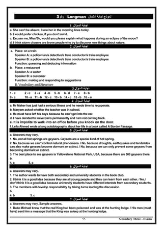 3 ‫رﻗﻢ‬ Longman ‫أﻣﺘﺤﺎن‬ ‫اﺟﺎﺑﺔ‬ ‫ﻧﻤﻮذج‬
1 ‫اﻟﺴﺆال‬ ‫اﺟﺎﺑﺔ‬
a. She can’t be absent. I saw her in the morning lines today.
b. I would prefer chicken, if you don’t mind.
c. Excuse me, Miss/Sir, would you please explain what happens during an eclipse of the moon?
d. I think storm chasers are brave people who try to discover new things about nature.
2 ‫اﻟﺴﺆال‬ ‫اﺟﺎﺑﺔ‬
a. Place: on a train
Speaker A: a policeman/a detective/a train conductor/a train employee
Speaker B: a policeman/a detective/a train conductor/a train employee
Function: guessing and deducing information
b. Place: a restaurant
Speaker A: a waiter
Speaker B: a customer
Function: making and responding to suggestions
B. Vocabulary and Structure
‫اﻟﺴﺆال‬ ‫اﺟﺎﺑﺔ‬3
1 - c 2 - c 3 - a 4 - b 5 - b 6 - d 7 - a 8 - b
9 - c 10 - a 11 - b 12 - c 13 - b 14 - c 15 - b 16 – a
‫اﻟﺴﺆال‬ ‫اﺟﺎﺑﺔ‬4
a. Mr Maher has just had a serious illness and he needs time to recuperate.
b. Maryam asked whether the teacher was in school.
c. He must have left his keys because he can’t get into the car.
d. I have decided to leave Cairo permanently and I am not coming back.
e. It is impolite to walk into an office before you knock on the door.
f. Leila Ahmed wrote a long autobiography about her life in a book called A Border Passage.
5 ‫اﻟﺴﺆال‬ ‫اﺟﺎﺑﺔ‬
a. Answers may vary.
1. No, not all hot springs are geysers. Geysers are a special kind of hot spring.
2. No, because we can’t control natural phenomena. / No, because droughts, earthquakes and landslides
can also make geysers become dormant or extinct. / No, because we can only prevent some geysers from
becoming dormant or extinct.
3. The best place to see geysers is Yellowstone National Park, USA, because there are 500 geysers there.
b.
4. a 5. c
6 ‫اﻟﺴﺆال‬ ‫اﺟﺎﺑﺔ‬
a. Answers may vary.
1. The author wants to have both secondary and university students in the book club.
2. I think it is a good idea because they are all young people and they can learn from each other. / No, I
don't think it is a good idea because university students have different interests from secondary students.
3. The members will develop responsibility by taking turns leading the discussion.
b.
4. b 5. c
7 ‫اﻟﺴﺆال‬ ‫اﺟﺎﺑﺔ‬
a. Answers may vary. Sample answers.
1. Duke Michael knew that the real King had been poisoned and was at the hunting lodge. / His men (must
have) sent him a message that the King was asleep at the hunting lodge.
55 Secondary Three - Exams
 