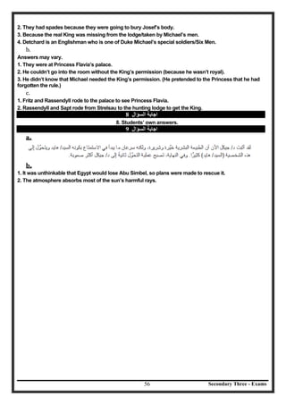 Secondary Three - Exams56
2. They had spades because they were going to bury Josef’s body.
3. Because the real King was missing from the lodge/taken by Michael’s men.
4. Detchard is an Englishman who is one of Duke Michael’s special soldiers/Six Men.
b.
Answers may vary.
1. They were at Princess Flavia’s palace.
2. He couldn’t go into the room without the King’s permission (because he wasn’t royal).
3. He didn’t know that Michael needed the King’s permission. (He pretended to the Princess that he had
forgotten the rule.)
c.
1. Fritz and Rassendyll rode to the palace to see Princess Flavia.
2. Rassendyll and Sapt rode from Strelsau to the hunting lodge to get the King.
‫اﻟﺴﺆال‬ ‫اﺟﺎﺑﺔ‬8
8. Students’ own answers.
‫اﻟﺴﺆال‬ ‫اﺟﺎﺑﺔ‬9
a.
b.
1. It was unthinkable that Egypt would lose Abu Simbel, so plans were made to rescue it.
2. The atmosphere absorbs most of the sun’s harmful rays.
 