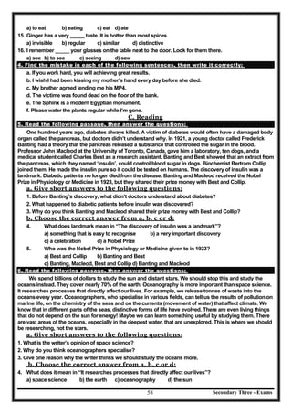 Secondary Three - Exams58
a) to eat b) eating c) eat d) ate
15. Ginger has a very _____ taste. It is hotter than most spices.
a) invisible b) regular c) similar d) distinctive
16. I remember _____ your glasses on the table next to the door. Look for them there.
a) see b) to see c) seeing d) saw
4. Find the mistake in each of the following sentences, then write it correctly:
a. If you work hard, you will achieving great results.
b. I wish I had been kissing my mother’s hand every day before she died.
c. My brother agreed lending me his MP4.
d. The victime was found dead on the floor of the bank.
e. The Sphinx is a modern Egyptian monument.
f. Please water the plants regular while I’m gone.
C. Reading
5. Read the following passage, then answer the questions:
One hundred years ago, diabetes always killed. A victim of diabetes would often have a damaged body
organ called the pancreas, but doctors didn’t understand why. In 1921, a young doctor called Frederick
Banting had a theory that the pancreas released a substance that controlled the sugar in the blood.
Professor John Macleod at the University of Toronto, Canada, gave him a laboratory, ten dogs, and a
medical student called Charles Best as a research assistant. Banting and Best showed that an extract from
the pancreas, which they named ‘insulin’, could control blood sugar in dogs. Biochemist Bertram Collip
joined them. He made the insulin pure so it could be tested on humans. The discovery of insulin was a
landmark. Diabetic patients no longer died from the disease. Banting and Macleod received the Nobel
Prize in Physiology or Medicine in 1923, but they shared their prize money with Best and Collip.
a. Give short answers to the following questions:
1. Before Banting’s discovery, what didn’t doctors understand about diabetes?
2. What happened to diabetic patients before insulin was discovered?
3. Why do you think Banting and Macleod shared their prize money with Best and Collip?
b. Choose the correct answer from a, b, c or d:
4. What does landmark mean in “The discovery of insulin was a landmark”?
a) something that is easy to recognise b) a very important discovery
c) a celebration d) a Nobel Prize
5. Who was the Nobel Prize in Physiology or Medicine given to in 1923?
a) Best and Collip b) Banting and Best
c) Banting, Macleod, Best and Collip d) Banting and Macleod
6. Read the following passage, then answer the questions:
We spend billions of dollars to study the sun and distant stars. We should stop this and study the
oceans instead. They cover nearly 70% of the earth. Oceanography is more important than space science.
It researches processes that directly affect our lives. For example, we release tonnes of waste into the
oceans every year. Oceanographers, who specialise in various fields, can tell us the results of pollution on
marine life, on the chemistry of the seas and on the currents (movement of water) that affect climate. We
know that in different parts of the seas, distinctive forms of life have evolved. There are even living things
that do not depend on the sun for energy! Maybe we can learn something useful by studying them. There
are vast areas of the oceans, especially in the deepest water, that are unexplored. This is where we should
be researching, not the stars.
a. Give short answers to the following questions:
1. What is the writer’s opinion of space science?
2. Why do you think oceanographers specialise?
3. Give one reason why the writer thinks we should study the oceans more.
b. Choose the correct answer from a, b, c or d:
4. What does it mean in “It researches processes that directly affect our lives”?
a) space science b) the earth c) oceanography d) the sun
 