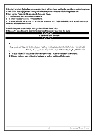 Secondary Three - Exams61
2. She told him that Michael’s men were planning to kill him there and that he must leave before they came.
3. Sapt’s face was angry but he calmly told Rassendyll that someone was waiting to see him.
4. Sapt wanted Rassendyll to propose to Princess Flavia.
b. 1. Antoinette de Mauban wrote these words.
2. The letter was addressed to Princess Flavia.
3. The letter said that she should not accept any invitation from Duke Michael and that she should not go
anywhere without many guards.
c.
1. Detchard spoke to Rassendyll through the summer house door.
2. Rassendyll asked Marshal Strankencz to protect Princess Flavia from the Duke.
‫اﻟﺴﺆال‬ ‫اﺟﺎﺑﺔ‬8
8. Students’ own answers
‫اﻟﺴﺆال‬ ‫اﺟﺎﺑﺔ‬9
a.
b.
1. The oud was taken to Europe, where it evolved into a number of modern instruments.
2. Different cultures have distinctive festivals as well as traditional folk music.
 