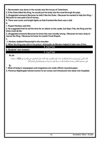 Secondary Three - Exams66
1. Bernenstein was alone in the woods near the house at Tarlenheim.
2. If the Duke killed the King, he would put his body into the moat through the pipe.
3. (Suggested answers) Because he didn’t like the Duke. / Because he wanted to help the King. /
Because he was paid a lot of money.
4. There was music and bright lights so that it looked like there was a ball.
b.
1. Rupert Hentzau said this.
2. He suggested that he set the time for an attack on the castle, but Sapt, Fritz, the King and the
Duke must all die.
3. (Suggested answers) Because he knew this was morally wrong. / Because he had a duty to
rescue the King. / Because he knew he couldn’t trust Rupert.
c.
1. Hentzau stabbed Rassendyll in the shoulder.
2. When the King was sick in his prison, Antoinette de Mauban helped to take care of him.
‫اﻟﺴﺆال‬ ‫اﺟﺎﺑﺔ‬8
8. Students’ own answers.
‫اﻟﺴﺆال‬ ‫اﺟﺎﺑﺔ‬9
9. a.
b.
1. Most of today's newspapers and magazines are made of/from recycled paper.
2. Florence Nightingale trained women to be nurses and introduced new ideas into hospitals.
 