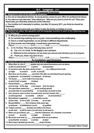Secondary Three - Exams67
‫رﻗﻢ‬6 Longman ‫أﻣﺘﺤﺎن‬
A. Language Functions
1. Respond to each of the following situations:
a. You are an educational adviser. A young person comes to your office for professional advice.
b. You were at a job interview. They asked you, "Why do you want to work for us?" Now your
friend asks you what they asked you at the interview.
c. Your brother isn't interested in politics, but after 25 January 2011, you think he should be
interested.
d. You are trying to persuade your father to take the family on holiday to Luxor.
2. Mention the place, the speakers and the language function in each of the following two
mini-dialogues:
a. A: Why do you want to change jobs?
B: I'm not learning anything new in my job. I want something more challenging.
A: This is a small organisation, so we all help in different departments.
B :That sounds very interesting. I would learn more that way.
Place: ………………..…… S.A: ……….…… S.B: ………….… Function: ……………….…….
b. A: Hi. I'm Hani. This is your first day here, isn't it?
B: Yes, it is. I'm Tarek. I'm Mr Magdy's new assistant.
A : Welcome to the company! Let me show you around and introduce you to everyone.
B: Thank you, that's very kind of you.
Place: ………………..…… S.A: ……….…… S.B: ………….… Function: ……………….…….
B. Vocabulary and Structure
3. Choose the correct answer from a, b, c or d.
1. When there is a lot of _____, people only care about themselves and not others.
a) skill b) achievement c) greed d) procession
2. I'm bored at work. My dad's advice is that I _____ try a different kind of job.
a) might b) mustn't c) will d) should
3. More than one hundred _____ sent their CVs after we advertised the job opening.
a) applicants b) employees c) employers d) trainees
4. The doctor _____ me to walk 5 km every day.
a) said b) told c) spoke d) talked
5. Kamal trained _____ attack thieves.
a) to his dog b) his dog c) his dog to d) to his dog to
6. The interviewer asked how _____ about working abroad.
a) would I feel b) I would feeling c) I would feel d) would I to feel
7. Amr comes to work on time, he works hard, and he's honest. He's _____.
a) well-organised b) sociable c) fluent d) conscientious
8. My professor suggested _____ a chemistry course.
a) that I take b) me to take c) to take d) me take
9. My grandfather _____ this company sixty years ago.
a) achieved b) established c) enrol d) qualified
10. Today's workers _____ develop new skills in the future.
a) will need b) will to need c) to will need d) will need to
11. When you go to Rome, you _____ visit the Colesseum. It's a fantastic monument!
a) must b) could c) might d) need to
12. My cousin and I look so _____ that people think we are brothers.
a) worthwhile b) mature c) similar d) ideal
13. Mona hasn't decided yet, but she _____ study Chinese.
 