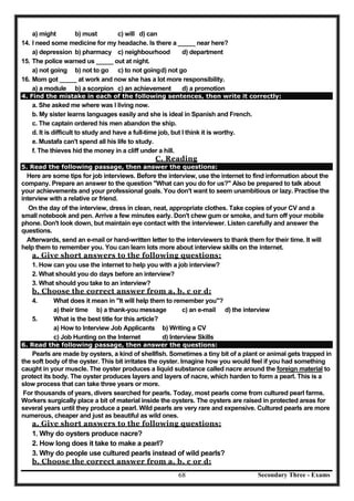 Secondary Three - Exams68
a) might b) must c) will d) can
14. I need some medicine for my headache. Is there a _____ near here?
a) depression b) pharmacy c) neighbourhood d) department
15. The police warned us _____ out at night.
a) not going b) not to go c) to not goingd) not go
16. Mom got _____ at work and now she has a lot more responsibility.
a) a module b) a scorpion c) an achievement d) a promotion
4. Find the mistake in each of the following sentences, then write it correctly:
a. She asked me where was I living now.
b. My sister learns languages easily and she is ideal in Spanish and French.
c. The captain ordered his men abandon the ship.
d. It is difficult to study and have a full-time job, but I think it is worthy.
e. Mustafa can't spend all his life to study.
f. The thieves hid the money in a cliff under a hill.
C. Reading
5. Read the following passage, then answer the questions:
Here are some tips for job interviews. Before the interview, use the internet to find information about the
company. Prepare an answer to the question "What can you do for us?" Also be prepared to talk about
your achievements and your professional goals. You don't want to seem unambitious or lazy. Practise the
interview with a relative or friend.
On the day of the interview, dress in clean, neat, appropriate clothes. Take copies of your CV and a
small notebook and pen. Arrive a few minutes early. Don't chew gum or smoke, and turn off your mobile
phone. Don't look down, but maintain eye contact with the interviewer. Listen carefully and answer the
questions.
Afterwards, send an e-mail or hand-written letter to the interviewers to thank them for their time. It will
help them to remember you. You can learn lots more about interview skills on the internet.
a. Give short answers to the following questions:
1. How can you use the internet to help you with a job interview?
2. What should you do days before an interview?
3. What should you take to an interview?
b. Choose the correct answer from a, b, c or d:
4. What does it mean in "It will help them to remember you"?
a) their time b) a thank-you message c) an e-mail d) the interview
5. What is the best title for this article?
a) How to Interview Job Applicants b) Writing a CV
c) Job Hunting on the Internet d) Interview Skills
6. Read the following passage, then answer the questions:
Pearls are made by oysters, a kind of shellfish. Sometimes a tiny bit of a plant or animal gets trapped in
the soft body of the oyster. This bit irritates the oyster. Imagine how you would feel if you had something
caught in your muscle. The oyster produces a liquid substance called nacre around the foreign material to
protect its body. The oyster produces layers and layers of nacre, which harden to form a pearl. This is a
slow process that can take three years or more.
For thousands of years, divers searched for pearls. Today, most pearls come from cultured pearl farms.
Workers surgically place a bit of material inside the oysters. The oysters are raised in protected areas for
several years until they produce a pearl. Wild pearls are very rare and expensive. Cultured pearls are more
numerous, cheaper and just as beautiful as wild ones.
a. Give short answers to the following questions:
1. Why do oysters produce nacre?
2. How long does it take to make a pearl?
3. Why do people use cultured pearls instead of wild pearls?
b. Choose the correct answer from a, b, c or d:
 