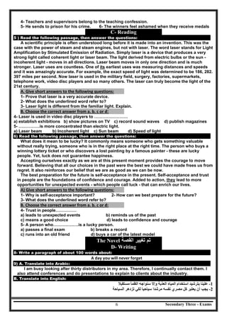 Secondary Three - Exams6
4- Teachers and supervisors belong to the teaching confession.
5- He sends to prison for his crime. 6- The winners feel ashamed when they receive medals
C- Reading
5 ) Read the following passage, then answer the questions:
A scientific principle is often understood long before it is made into an invention. This was the
case with the power of steam and steam engines, but not with laser. The word laser stands for Light
Amplification by Stimulated Emission of Radiation. Simply laser is a device that produces a very
strong light called coherent light or laser beam. The light derived from electric bulbs or the sun -
incoherent light - moves in all directions. Laser beam moves in only one direction and is much
stronger. Laser uses are countless. One of its earliest uses was measuring distances and speeds
and it was amazingly accurate. For example, the exact speed of light was determined to be 186, 282.
397 miles per second. Now laser is used in the military field, surgery, factories, supermarkets,
telephone work, video disc players and so many others. The laser can truly become the light of the
21st century.
A. Give short answers to the following questions: 
1- Prove that laser is a very accurate device.
2- What does the underlined word refer to?
3- Laser light is different from the familiar light. Explain.
B. Choose the correct answer from a. b. c or d:
4- Laser is used in video disc players to ……………………
a) establish exhibitions b) show pictures on TV c) record sound waves d) publish magazines
5- ……………is more concentrated than electric light.
a) Laser beam b) Incoherent light c) Sun beam d) Speed of light
6) Read the following passage, then answer the questions:
What does it mean to be lucky? It commonly means someone who gets something valuable
without really trying, someone who is in the right place at the right time. The person who buys a
winning lottery ticket or who discovers a lost painting by a famous painter - these are lucky
people. Yet, luck does not guarantee happiness.
Accepting ourselves exactly as we are at this present moment provides the courage to move
forward. Believing that all our choices in the past were the best we could have made frees us from
regret. It also reinforces our belief that we are as good as we can be now.
The best preparation for the future is self-acceptance in the present. Self-acceptance and trust
in people are the foundations of confidence and courage. Added to action, they lead to more
opportunities for unexpected events - which people call luck - that can enrich our lives.
A) Give short answers to the following questions: 
1- Why is self-acceptance important? 2- How can we best prepare for the future?
3- What does the underlined word refer to?
B. Choose the correct answer from a. b. c or d: 
4- Trust in people……………
a) leads to unexpected events b) reminds us of the past
c) means a good choice d) leads to confidence and courage
5- A person who………………is a lucky person.
a) passes a final exam b) breaks a record
c) runs into an old friend d) buys a car of the latest model
The Novel ‫ﺍﻟﻘﺻﺔ‬ ‫ﺗﻐﻳﻳﺭ‬ ‫ﺗﻡ‬
D- Writing
8- Write a paragraph of about 100 words about:
A day you will never forget
9) A. Translate into Arabic:
I am busy looking after thirty distributors in my area. Therefore, I continually contact them. I
also attend conferences and do presentations to explain to clients about the industry.
B. Translate into English:
‫ﻣﺴﺘﻘﺒﻼ‬ ‫اﻟﻈﻤﺄ‬ ‫ﺳﻨﻮاﺟﮫ‬ ‫وإﻻ‬ ‫اﻟﻌﺬﺑﺔ‬ ‫اﻟﻤﯿﺎه‬ ‫اﺳﺘﺨﺪام‬ ‫ﺑﺘﺮﺷﯿﺪ‬ ‫ﻋﻠﯿﻨﺎ‬ -1
‫ﺗﺰدھﺮ‬ ‫ﻟﻜﻲ‬‫اﻟﺴﯿﺎﺣﺔ‬ -‫ﺳﯿﺎﺣﯿﺎ‬ ‫ﻣﺮﺷﺪا‬ ‫ﻧﻔﺴﮫ‬ ‫ﻣﺼﺮي‬ ‫ﻛﻞ‬ ‫ﯾﻌﺘﺒﺮ‬ ‫أن‬ ‫ﯾﺠﺐ‬ 2
 