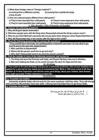Secondary Three - Exams69
4. What does foreign mean in "foreign material"?
a) coming from a different country b) coming from outside the body
c) tiny d) soft
5. How are cultured pearls different from wild pearls?
a) They're less beautiful than wild pearls. b) They're more expensive than wild pearls.
c) They're more beautiful than wild pearls. d) They're less expensive than wild pearls.
7. The Reader (The Prisoner of Zenda)
a. Answer the following questions:
1. Why did Rupert attack Antoinette?
2. What two people were with the King when Rassendyll entered the King’s prison room?
3. Why do you think Michael’s servants did not put down their weapons when Rupert told them to?
4. Why did Rassendyll stay in the woods after the fight at the castle?
b. Read the following quotation, then answer the questions:
“You could have become an ambassador yourself one day! If you don’t go,
you’ll never be anyone important!”
1. Who said this to Rassendyll?
2. Where did the person want him to go and why?
3. Why didn’t Rassendyll want to do what the person wanted?
c. Find the mistake in each of the following sentences and correct it:
1. The King had seen the Princess with Sapt, and Rupert Hentzau returned to Strelsau.
2. Max was helping the Duke, so he could not open the door for Sapt and his men.
D. Writing
8. Your name is Dr Lamis El-Sobky and you are a university professor. One of your students has
applied for a job and he has asked you to recommend him. Write a 100-word e-mail to Mr Nour
Ibrahim at Tri-Star Industries and tell him some good things about your student, Hani Sameh,
that might persuade Tri-Star Industries to hire him.
Translation
9.a. Translate into Arabic:
University students today will not work for the same employer until they retire. They will change
jobs and they will probably need new skills. Lifelong learning helps them to get these skills.
b. Translate into English:
 