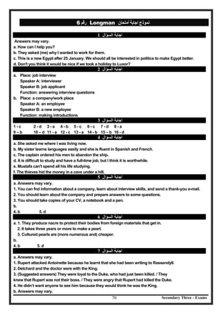 Secondary Three - Exams70
‫رﻗﻢ‬6 Longman ‫أﻣﺘﺤﺎن‬ ‫اﺟﺎﺑﺔ‬ ‫ﻧﻤﻮذج‬
‫اﻟﺴﺆال‬ ‫اﺟﺎﺑﺔ‬1
Answers may vary.
a. How can I help you?
b. They asked (me) why I wanted to work for them.
c. This is a new Egypt after 25 January. We should all be interested in politics to make Egypt better.
d. Don't you think it would be nice if we took a holiday to Luxor?
‫اﻟﺴﺆال‬ ‫اﺟﺎﺑﺔ‬2
a. Place: job interview
Speaker A: interviewer
Speaker B: job applicant
Function: answering interview questions
b. Place: a company/work place
Speaker A: an employee
Speaker B: a new employee
Function: making introductions
‫اﻟﺴﺆال‬ ‫اﺟﺎﺑﺔ‬3
1 - c 2 - d 3 - a 4 - b 5 - c 6 - c 7 - d 8 - a
9 – b 10 – d 11 - a 12 - c 13 - a 14 - b 15 – b 16 - d
‫اﻟﺴﺆال‬ ‫اﺟﺎﺑﺔ‬4
a. She asked me where I was living now.
b. My sister learns languages easily and she is fluent in Spanish and French.
c. The captain ordered his men to abandon the ship.
d. It is difficult to study and have a full-time job, but I think it is worthwhile.
e. Mustafa can't spend all his life studying.
f. The thieves hid the money in a cave under a hill.
‫اﻟﺴﺆال‬ ‫اﺟﺎﺑﺔ‬5
a. Answers may vary.
1. You can fnd information about a company, learn about interview skills, and send a thank-you e-mail.
2. You should learn about the company and prepare answers to some questions.
3. You should take copies of your CV, a notebook and a pen.
b.
4. b 5. d
‫اﻟﺴﺆال‬ ‫اﺟﺎﺑﺔ‬6
a. 1. They produce nacre to protect their bodies from foreign materials that get in.
2. It takes three years or more to make a pearl.
3. Cultured pearls are (more numerous and) cheaper.
b.
4. b 5. d
‫اﻟﺴﺆال‬ ‫اﺟﺎﺑﺔ‬7
a. Answers may vary.
1. Rupert attacked Antoinette because he learnt that she had been writing to Rassendyll.
2. Detchard and the doctor were with the King.
3. (Suggested answers) They were loyal to the Duke, who had just been killed. / They
knew that Rupert was not their boss. / They were angry that Rupert had killed the Duke.
4. He didn’t want anyone to see him because they would think he was the King.
b. Answers may vary.
 