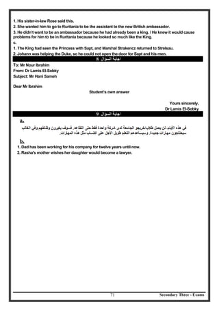 Secondary Three - Exams71
1. His sister-in-law Rose said this.
2. She wanted him to go to Ruritania to be the assistant to the new British ambassador.
3. He didn’t want to be an ambassador because he had already been a king. / He knew it would cause
problems for him to be in Ruritania because he looked so much like the King.
c.
1. The King had seen the Princess with Sapt, and Marshal Strakencz returned to Strelsau.
2. Johann was helping the Duke, so he could not open the door for Sapt and his men.
‫اﻟﺴﺆال‬ ‫اﺟﺎﺑﺔ‬8
To: Mr Nour Ibrahim
From: Dr Lamis El-Sobky
Subject: Mr Hani Sameh
Dear Mr Ibrahim
Student’s own answer
Yours sincerely,
Dr Lamis El-Sobky
‫اﻟﺴﺆال‬ ‫اﺟﺎﺑﺔ‬9
a.
b.
1. Dad has been working for his company for twelve years until now.
2. Rasha's mother wishes her daughter would become a lawyer.
 