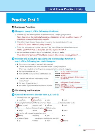 167
G L O S S A R YG L O S S A R YFirst Term Practice Tests
Practice Test 1Practice Test 1
A Language Functions
1 Respond to each of the following situations:
a Someone says they think magazines are a waste of money. Disagree, giving a reason.
51
b A friend from England calls and asks about the weather. You see dark clouds in the sky.
c One of your friends watched a football match on TV and found it boring. You have a different opinion.
d You hear someone use a word you do not understand. The word is energy.
2 Mention the place, the speakers and the language function in
each of the following two mini-dialogues:
a A So, John, could you tell our listeners how you started?
B Certainly. It was when I was seven. I won ﬁrst prize in a poetry competition.
When I was a student, some of my stories were published in a university magazine.
A And now it’s your full-time job?
B That’s right. My second novel was published last year.
b A Could you help me carry the shopping into the
house, please?
B OK, Mum. Where shall I put it?
A Just put the bags on the kitchen ﬂoor for the moment.
B Vocabulary and Structure
3 Choose the correct answer from a, b, c or d:
1 This medicine is safe. There are no .
a top effects b side effects c leaks d waste
2 I’m going to have lunch with friends tomorrow. We are at the restaurant at 12.30.
a going to meet b would meet c will meet d meet
3 The between Cairo and my town is 650 kilometres.
a district b area c distance d space
4 It is hard to walk in space because there is no .
a gravity b waiting c spin d air
5 In Britain, children secondary school from the age of 11.
a go b intend c share d attend
Place:
Speaker A:
Speaker B:
Function:
Place:
Speaker A:
Speaker B:
Function:
I don’t agree./I (completely) disagree. Magazines are an excellent means of
spreading news and educating people.
(I think/It looks like) it’s going to rain.
That’s (just) not true./I disagree. (It was a good match.)
What does energy mean?/Could you explain (the word) energy, please?
Place:
Speaker A:
Speaker B:
Function:
Place:
Speaker A:
Speaker B:
Function:
radio station/studio
interviewer
writer
ask and answer (interview)
questions
outside a family home
mother
daughter, Aisha
ask for help and agree to
help
 