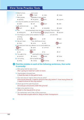 168
G L O S S A R YG L O S S A R YFirst Term Practice Tests
52
d Oil and gas are ﬁnd under the ground.
e Water is the solid form of ice.
f The married team went to Italy on their honeymoon.
6 Most furniture from wood.
a made b is made c make d makes
7 Many people vegetables in their gardens.
a growing b are grown c grow d is grown
8 In very hot weather, ice cream turns to .
a water b soft c liquid d solid
9 We call oil and coal fuels.
a fossil b old c renewable d waste
10 She an archaeologist when she leaves university. That is her plan.
a will become b am becoming c is going to become d become
11 He is ﬂying to London at the weekend. His ﬂight at 5.30 in the
morning.
a leaving b leaves c left d leave
12 We don’t have time. We’ll have to hurry.
a many b some c a lot d much
13 My friend and I look very different, but our personalities are .
a alike b same c common d like
14 Six months half a year.
a are b is c be d am
15 The walls of the were built to protect the town.
a pyramid b mission c castle d house
16 I am writing that my teacher asked for.
a essay b a essay c the essay d that essay
4 Find the mistake in each of the following sentences, then write
it correctly:
a She’s going meet her sister in town.
b I ﬁxed the lake in the petrol tank.
c How many time do I need to drive to the city centre?
She’s going to meet her sister in town.
I ﬁxed the leak in the petrol tank.
How much time do I need to drive to the city centre?/ How many times do
I need to drive to the city centre?
Oil and gas are found under the ground.
Water is the liquid form of ice.
The married couple went to Italy on their honeymoon.
 