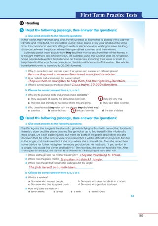 169
G L O S S A R YG L O S S A R YFirst Term Practice Tests
C Reading
5 Read the following passage, then answer the questions:
a Give short answers to the following questions:
1
2
3
b Choose the correct answer from a, b, c or d:
4 incredible
a b
c d
5 they they ﬁnd their way
a b c d
6 Read the following passage, then answer the questions:
a Give short answers to the following questions:
1
2
3
53
b Choose the correct answer from a, b, c or d:
4 survivor
a b
c d
5
a b c d
Because they need a warmer climate and more food in winter.
They use them to navigate/ to help them ﬁnd the right way/direction.
It can travel 20,000 kilometres.
They are travelling to Brazil.
It crashes in a(thick) jungle.
She ﬁnds herself in a small town.
 