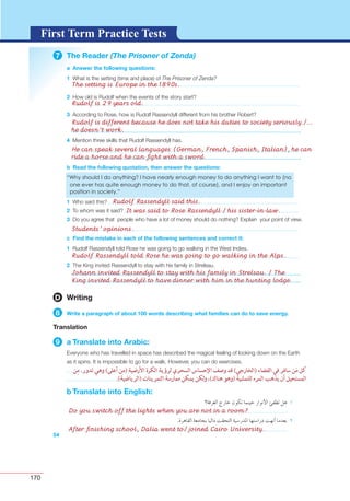 170
G L O S S A R YG L O S S A R YFirst Term Practice Tests
7 The Reader (The Prisoner of Zenda)
a Answer the following questions:
1
2
3
4
b Read the following quotation, then answer the questions:
1
2
3
c Find the mistake in each of the following sentences and correct it:
1
2
54
D Writing
8 Write a paragraph of about 100 words describing what families can do to save energy.
Translation
9 a Translate into Arabic:
b Translate into English:
Do you switch off the lights when you are not in a room?
After ﬁnishing school, Dalia went to/ joined Cairo University.
The setting is Europe in the 1890s.
Rudolf Rassendyll said this.
It was said to Rose Rassendyll / his sister-in-law.
Students’ opinions.
Rudolf is 29 years old.
Rudolf Rassendyll told Rose he was going to go walking in the Alps.
Johann invited Rassendyll to stay with his family in Strelsau. / The
King invited Rassendyll to have dinner with him in the hunting lodge.
Rudolf is different because he does not take his duties to society seriously./...
he doesn’t work.
He can speak several languages (German, French, Spanish, Italian), he can
ride a horse and he can ﬁght with a sword.
 