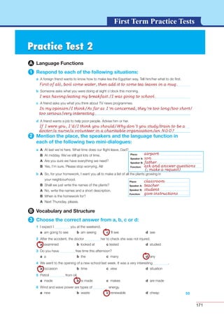 171
G L O S S A R YG L O S S A R YFirst Term Practice Tests
55
d A friend wants a job to help poor people. Advise him or her.
2 Mention the place, the speakers and the language function in
each of the following two mini-dialogues:
a A At last we’re here. What time does our ﬂight leave, Dad?
B At midday. We’ve still got lots of time.
A Are you sure we have everything we need?
B Yes, I’m sure. Please stop worrying, Ali!
b A So, for your homework, I want you all to make a list of all the plants growing in
your neighbourhood.
B Shall we just write the names of the plants?
A No, write the names and a short description.
B When is the homework for?
A Next Thursday, please.
B Vocabulary and Structure
3 Choose the correct answer from a, b, c or d:
1 I expect I you at the weekend.
a am going to see b am seeing c ’ll see d see
2 After the accident, the doctor her to check she was not injured.
a examined b looked at c tested d studied
3 Do you have free time this afternoon?
a a b the c many d any
4 We went to the opening of a new school last week. It was a very interesting .
a occasion b time c view d situation
5 Petrol from oil.
a made b is made c makes d are made
6 Wind and wave power are types of energy.
a new b waste c renewable d cheap
Place:
Speaker A:
Speaker B:
Function:
Place:
Speaker A:
Speaker B:
Function:
Practice Test 2Practice Test 2
A Language Functions
1 Respond to each of the following situations:
a A foreign friend wants to know how to make tea the Egyptian way. Tell him/her what to do ﬁrst.
b Someone asks what you were doing at eight o’clock this morning.
c A friend asks you what you think about TV news programmes.
Place:
Speaker A:
Speaker B:
Function:
airport
son
father
ask and answer questions
(; make a request)
classroom
teacher
student
give instructions
First of all, boil some water, then add it to some tea leaves in a mug.
I was having/eating my breakfast./I was going to school.
In my opinion/I think/As far as I’m concerned, they’re too long/too short/
too serious/very interesting.
If I were you, I’d/I think you should/Why don’t you study/train to be a
doctor/a nurse/a volunteer in a charitable organisation/an NGO?
 