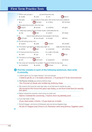 172
G L O S S A R YG L O S S A R YFirst Term Practice Tests
7 When I was younger, I go swimming every day.
a usually b used c use d used to
8 My sister at university for three years. She comes home every weekend.
a is b has been c is being d had been
9 The police think he did it. He is the main .
a suspect b pioneer c publisher d agent
10 I really enjoy reading Agatha Christie novels. I particularly like her .
a way b style c system d design
11 It that air travel will become more popular in the future.
a is thought b was thought c thought d thinks
12 He did nothing wrong. He’s .
a suspect b guilty c innocent d sensible
13 If he doesn’t get eight hours sleep every night, he really tired the next day.
a will feel b feels c would feel d is feeling
14 If I have any free time tomorrow, for a walk in the park.
a I went b I go c I’d go d I’ll go
15 The piano is our favourite musical .
a tool b instrument c equipment d device
16 Her uncle can’t remember his accident. The doctor thinks he may have .
a a headache b phobia c amnesia d injury
4 Find the mistake in each of the following sentences, then write
it correctly.
a I need to get ﬁt, so I’ve made a decision. I do more exercise.
b The Prisoner of Zenda was wrote by Anthony Hope.
c We moved to this house two years ago today, so we lived here for exactly two years.
56
d Before I entered the university, I had to show my credit card.
e If you heat water, it melts.
f Ra’fat El-Haggan and Goma’a El-Shawwan were very famous Egyptian kings.
I need to get ﬁt, so I’ve made a decision. I’m going to/I’ll do more exercise.
The Prisoner of Zenda was written by Anthony Hope.
We moved to this house two years ago today, so we have lived here for exactly
two years.
Before I entered the university, I had to show my identity card.
If you heat water, it boils./ If you heat ice, it melts.
Ra’fat El-Haggan and Goma’a El-Shawwan were very famous Egyptian spies.
 