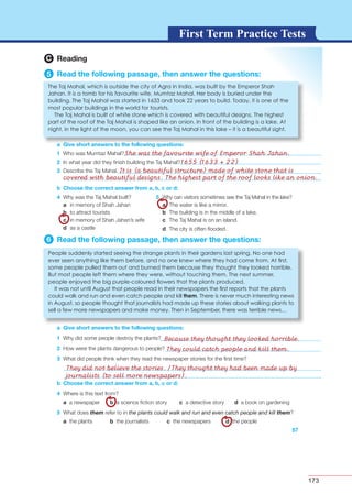 173
G L O S S A R YG L O S S A R YFirst Term Practice Tests
b Choose the correct answer from a, b, c or d:
6 Read the following passage, then answer the questions:
a Give short answers to the following questions:
1
2
3
4
a
b
c
d
5
a
b
c
d
57
b Choose the correct answer from a, b, c or d:
4 Where is this text from?
a a newspaper b a science ﬁction story c a detective story d a book on gardening
5 What does them refer to in the plants could walk and run and even catch people and kill them?
a the plants b the journalists c the newspapers d the people
C Reading
5 Read the following passage, then answer the questions:
a Give short answers to the following questions:
1 Who was Mumtaz Mahal?
2 In what year did they ﬁnish building the Taj Mahal?
3 Describe the Taj Mahal.
a Give short answers to the following questions:
The Taj Mahal, which is outside the city of Agra in India, was built by the Emperor Shah
Jahan. It is a tomb for his favourite wife, Mumtaz Mahal. Her body is buried under the
building. The Taj Mahal was started in 1633 and took 22 years to build. Today, it is one of the
most popular buildings in the world for tourists.
The Taj Mahal is built of white stone which is covered with beautiful designs. The highest
part of the roof of the Taj Mahal is shaped like an onion. In front of the building is a lake. At
night, in the light of the moon, you can see the Taj Mahal in this lake – it is a beautiful sight.
She was the favourite wife of Emperor Shah Jahan.
1655 (1633 + 22)
It is (a beautiful structure) made of white stone that is
covered with beautiful designs. The highest part of the roof looks like an onion.
Because they thought they looked horrible.
They could catch people and kill them.
They did not believe the stories. /They thought they had been made up by
journalists (to sell more newspapers).
 