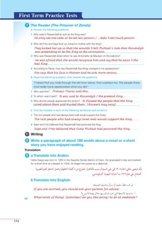174
G L O S S A R YG L O S S A R YFirst Term Practice Tests
7 The Reader (The Prisoner of Zenda)
a Answer the following questions:
1
2
3
4
b Read the following quotation, then answer the questions:
1
2
3
c Find the mistake in each of the following sentences and correct it:
1
2
58
D Writing
8 Write a paragraph of about 100 words about a novel or a short
story you have enjoyed reading.
Translation
9 a Translate into Arabic:
b Translate into English:
If you are worried, you should ask your parents for advice.
What kinds of things (activities) do you like doing/ to do at weekends?
He only ate one cake so he ate less poison./ ...didn’t eat much poison.
The rich people who had always lived well would support the King.
Sapt and Fritz believed that Duke Michael had poisoned the King.
Princess Flavia said this.
It was said to Rassendyll / the pretend King.
It showed the people that the King
cared about them and trusted them. (Answers may vary)
She says that his face is thinner and he acts more serious.
He was afraid that she would recognise him and say that he wasn’t the
real King.
They locked her up so that she wouldn’t tell Michael’s men that Rassendyll
was pretending to be the King at the coronation.
 