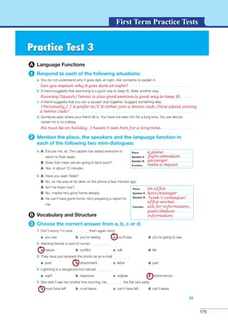 175
G L O S S A R YG L O S S A R YFirst Term Practice Tests
Practice Test 3Practice Test 3
A Language Functions
1 Respond to each of the following situations:
a You do not understand why it goes dark at night. Ask someone to explain it.
b A friend suggests that swimming is a good way to keep ﬁt. State another way.
c A friend suggests that you join a squash club together. Suggest something else.
Can you explain why it goes dark at night?
Running/Squash/Tennis is also good exercise/a good way to keep ﬁt.
(Personally,) I’d prefer to/I’d rather join a tennis club./How about joining
a tennis club?
Ali must be on holiday. I haven’t seen him for a long time.
59
d Someone asks where your friend Ali is. You have not seen him for a long time. You are almost
certain he is on holiday.
2 Mention the place, the speakers and the language function in
each of the following two mini-dialogues:
a A Excuse me, sir. The captain has asked everyone to
return to their seats.
B Does that mean we are going to land soon?
A Yes, in about 15 minutes.
b A Have you seen Tarek?
B No, sir. He was at his desk on the phone a few minutes ago.
A Isn’t he there now?
B No, maybe he’s gone home already.
A He can’t have gone home. He’s preparing a report for
me.
B Vocabulary and Structure
3 Choose the correct answer from a, b, c or d:
1 Don’t worry. I’m sure them again soon.
a you see b you’re seeing c you’ll see d you’re going to see
2 Wanting friends is part of human .
a nature b conﬂict c will d life
3 They have just received this photo as an e-mail .
a post b attachment c letter d part
4 Lightning is a dangerous but natural .
a sight b response c eclipse d phenomenon
5 She didn’t see her brother this morning. He the ﬂat very early.
a must have left b must leave c can’t have left d can’t leave
Place:
Speaker A:
Speaker B:
Function:
Place:
Speaker A:
Speaker B:
Function:
Place:
Speaker A:
Speaker B:
Function:
a plane
ﬂight attendant
passenger
make a request
an ofﬁce
boss/manager
Tarek’s colleague/
ofﬁce worker
ask for information;
guess/deduce
information
 