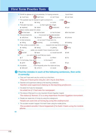 176
G L O S S A R YG L O S S A R YFirst Term Practice Tests
60
6 He left his glasses at school yesterday. I’m hoping someone found them.
a must have b might have c can’t have d can have
7 The quickest way for Sawsan to get to school is to a train.
a go b bring c come d take
8 That plant has been so that it gets lots of light.
a explored b raised c positioned d put
9 Taha’s mother asked him where .
a he had been b had he been c has he been d he has been
10 She promised she me as soon as the plane landed.
a will phone b phoned c would phone d phones
11 Is that someone on our door? I’ll see who it is.
a hitting b knocking c smashing d beating
12 Their uncle is a scientist. He’s research into new forms of energy.
a making b taking c getting d doing
13 If you earlier, you wouldn’t have missed your train.
a had left b leave c would have left d left
14 you work harder, you’ll fail your exam.
a If b Unless c When d As
15 I’m hot today. How about ………….. to the beach?
a gone b going c went d go
16 Accidents more frequently when the roads are busy.
a take part b come in c cause d occur
4 Find the mistake in each of the following sentences, then write
it correctly:
a They can’t have went very far, so let’s try to ﬁnd them.
b Teachers and supervisors belong to the teaching confession.
c He asked me if saw his newspaper.
d The statue of Ramses II is a very important Ancient Egyptian magnet.
e People can waste lots of money by using the underground.
f The accident wouldn’t happen if he hadn’t been using his mobile phone.
They can’t have gone very far, let’s try to ﬁnd them.
Teachers and supervisors belong to the teaching profession.
He asked me if I had seen his newspaper.
The statue of Ramses II is a very important Ancient Egyptian monument.
People can save lots of money by using the underground.
The accident wouldn’t have happened if he hadn’t been using his mobile
phone.
 