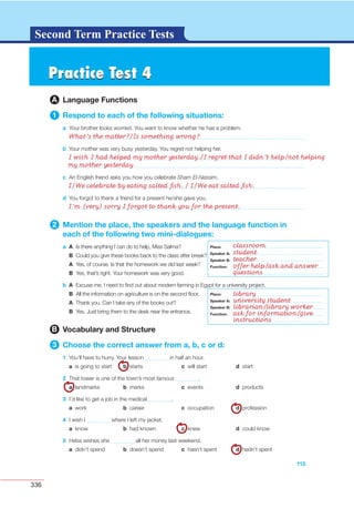 336
G L O S S A R YG L O S S A R YSecond Term Practice Tests
Practice Test 4Practice Test 4
A Language Functions
1 Respond to each of the following situations:
a Your brother looks worried. You want to know whether he has a problem.
b Your mother was very busy yesterday. You regret not helping her.
113
c
d
2 Mention the place, the speakers and the language function in
each of the following two mini-dialogues:
a A
B
A
B
b A
B
A
B
B Vocabulary and Structure
3 Choose the correct answer from a, b, c or d:
1
a b c d
2
a b c d
3
a b c d
4
a b c d
5
a b c d
Place:
Speaker A:
Speaker B:
Function:
Place:
Speaker A:
Speaker B:
Function:
What’s the matter?/Is something wrong?
I wish I had helped my mother yesterday./I regret that I didn’t help/not helping
my mother yesterday.
I/We celebrate by eating salted ﬁsh. / I/We eat salted ﬁsh.
I’m (very) sorry I forgot to thank you for the present.
classroom
student
teacher
offer help/ask and answer
questions
library
university student
librarian/library worker
ask for information/give
instructions
Place:
Speaker A:
Speaker B:
Function:
Place:
Speaker A:
Speaker B:
Function:
 