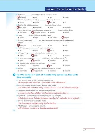 337
G L O S S A R YG L O S S A R YSecond Term Practice Tests
114
6 My brother his ambition when he became a doctor.
a achieved b won c got d made
7 After the storm, there was a huge of water on the roads.
a ﬂoods b number c amount d lot
8 Sara felt ill all night because she too much the day before.
a had eaten b was eating c eats d has eaten
9 Hamdi was very tired yesterday evening because he for a school test all day.
a has revised b had been revising c revised d revising
10 I really to very loud music in public places.
a refuse b argue c can’t stand d object
11 Ahmed’s friends didn’t him when he returned from a year abroad. He looked so
different.
a recognise b remember c see d look
12 My friend suggested for a picnic in the park.
a go b to go c going d goes
13 We’re planning to Europe for our holiday next year.
a ﬂying b to ﬂy c ﬂy d to ﬂying
14 In some countries, people the end of the year on December 31st.
a enjoy b celebrate c have fun d party
15 In our town, there are musicians who play music.
a tradition b national c folk d historical
16 Whose is it to make sure children arrive safely at school?
a responsible b responsibility c response d respond
4 Find the mistake in each of the following sentences, then write
them correctly:
a Have we got a bread so I can make some sandwiches?
b Soha shouldn’t eat too many sweets because she is chronic.
c I asked my mother whether had she seen my English book.
d Sylvia is on a low-fat diet because recently she’s lost a lot of weight.
e She has always enjoyed to go to the theatre.
f Alfred Farag is a famous Egyptian playwrite.
Have we got any bread so I can make some sandwiches?
Soha shouldn’t eat too many sweets because she is diabetic/overweight.
I asked my mother whether she had seen my English book.
Sylvia is on a low-fat diet because recently she’s gained a lot of weight.
She has always enjoyed going to the theatre.
Alfred Farag is a famous Egyptian playwright.
 