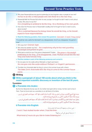 339
G L O S S A R YG L O S S A R YSecond Term Practice Tests
2
3
4
b Read the following quotation, then answer the questions:
1
2
3
c Find the mistake in each of the following sentences and correct it:
1
2
D Writing
8 Write a paragraph of about 100 words about what you think is the
most important scientiﬁc discovery or invention of the last 50 years.
Translation
9 a Translate into Arabic:
116
b Translate into English:
I wish I had studied harder when I had the time.
What kind of music do you like to listen/listening to?
She is surprised because he always knew he would be King, so he should
expect to have responsibilities.
(answers 2 and 3 may vary)
Colonel Sapt.
He is explaining why he has men guarding
Rassendyll everywhere he goes.
The game is Rassendyll
pretending to be King. If he disappeared, Duke Michael would kill the real
King and make himself King.
He has to do this so that people will still think he is the real King.
He is forgetting to pretend to be the King. He is thinking of his own youth.
No one goes into the castle without Michael’s or Rupert’s permission.
The letter from Antoinette tells the King to come to the summer house
alone.
 