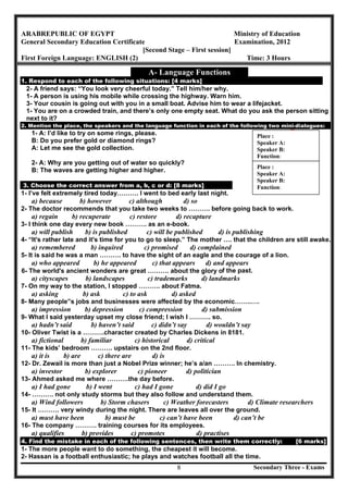 Secondary Three - Exams8
ARABREPUBLIC OF EGYPT Ministry of Education
General Secondary Education Certificate Examination, 2012
[Second Stage – First session]
First Foreign Language: ENGLISH (2) Time: 3 Hours
A- Language Functions
1. Respond to each of the following situations: [4 marks]
2- A friend says: “You look very cheerful today.” Tell him/her why.
1- A person is using his mobile while crossing the highway. Warn him.
3- Your cousin is going out with you in a small boat. Advise him to wear a lifejacket.
1- You are on a crowded train, and there’s only one empty seat. What do you ask the person sitting
next to it?
2. Mention the place, the speakers and the language function in each of the following two mini-dialogues:
1- A: I’d like to try on some rings, please.
B: Do you prefer gold or diamond rings?
A: Let me see the gold collection.
2- A: Why are you getting out of water so quickly?
B: The waves are getting higher and higher.
3. Choose the correct answer from a, b, c or d: [8 marks]
1- I’ve felt extremely tired today………. I went to bed early last night.
a) because b) however c) although d) so
2- The doctor recommends that you take two weeks to ………. before going back to work.
a) regain b) recuperate c) restore d) recapture
3- I think one day every new book ………. as an e-book.
a) will publish b) is published c) will be published d) is publishing
4- “It's rather late and it's time for you to go to sleep.” The mother …. that the children are still awake.
a) remembered b) inquired c) promised d) complained
5- It is said he was a man ………. to have the sight of an eagle and the courage of a lion.
a) who appeared b) he appeared c) that appears d) and appears
6- The world's ancient wonders are great ………. about the glory of the past.
a) cityscapes b) landscapes c) trademarks d) landmarks
7- On my way to the station, I stopped ………. about Fatma.
a) asking b) ask c) to ask d) asked
8- Many people‟s jobs and businesses were affected by the economic……..….
a) impression b) depression c) compression d) submission
9- What I said yesterday upset my close friend; I wish I ………. so.
a) hadn’t said b) haven’t said c) didn’t say d) wouldn’t say
10- Oliver Twist is a ……….character created by Charles Dickens in 8181.
a) fictional b) familiar c) historical d) critical
11- The kids’ bedroom ………. upstairs on the 2nd floor.
a) it is b) are c) there are d) is
12- Dr. Zewail is more than just a Nobel Prize winner; he’s a/an ………. In chemistry.
a) investor b) explorer c) pioneer d) politician
13- Ahmed asked me where ……….the day before.
a) I had gone b) I went c) had I gone d) did I go
14- ………. not only study storms but they also follow and understand them.
a) Wind followers b) Storm chasers c) Weather forecasters d) Climate researchers
15- It ………. very windy during the night. There are leaves all over the ground.
a) must have been b) must be c) can’t have been d) can’t be
16- The company ………. training courses for its employees.
a) qualifies b) provides c) promotes d) practises
4. Find the mistake in each of the following sentences, then write them correctly: [6 marks]
1- The more people want to do something, the cheapest it will become.
2- Hassan is a football enthusiastic; he plays and watches football all the time.
Place :
Speaker A:
Speaker B:
Function:
Place :
Speaker A:
Speaker B:
Function:
 
