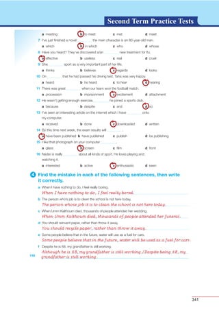 341
G L O S S A R YG L O S S A R YSecond Term Practice Tests
118
a meeting b to meet c met d meet
7 I’ve just ﬁnished a novel the main character is an 80-year-old man.
a which b in which c who d whose
8 Have you heard? They’ve discovered a/an new treatment for ﬂu.
a effective b useless c real d cruel
9 She sport as a very important part of her life.
a thinks b believes c regards d looks
10 On that he had passed his driving test, Taha was very happy.
a heard b he heard c to hear d hearing
11 There was great when our team won the football match.
a procession b imprisonment c excitement d attachment
12 He wasn’t getting enough exercise, he joined a sports club.
a because b despite c and d so
13 I’ve seen an interesting article on the internet which I have onto
my computer.
a received b done c downloaded d written
14 By this time next week, the exam results will .
a have been published b have published c publish d be publishing
15 I like that photograph on your computer .
a glass b screen c ﬁlm d front
16 Nader is really about all kinds of sport. He loves playing and
watching it.
a interested b active c enthusiastic d keen
4 Find the mistake in each of the following sentences, then write
it correctly.
a When I have nothing to do, I feel really boring.
b The person who’s job is to clean the school is not here today.
c When Umm Kalthoum died, thousands of people attended her wedding.
d You should reinvent paper, rather than throw it away.
e Some people believe that in the future, water will use as a fuel for cars.
f Despite he is 68, my grandfather is still working.
When I have nothing to do, I feel really bored.
The person whose job it is to clean the school is not here today.
When Umm Kalthoum died, thousands of people attended her funeral.
You should recycle paper, rather than throw it away.
Some people believe that in the future, water will be used as a fuel for cars.
Although he is 68, my grandfather is still working./Despite being 68, my
grandfather is still working.
 