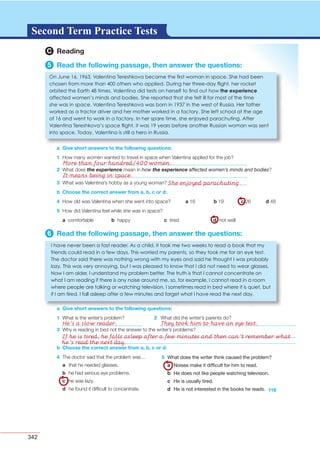 342
G L O S S A R YG L O S S A R YSecond Term Practice Tests
3 What was Valentina’s hobby as a young woman?
b Choose the correct answer from a, b, c or d:
4 How old was Valentina when she went into space? a 16 b 19 c 26 d 48
5 How did Valentina feel while she was in space?
a comfortable b happy c tired d not well
6 Read the following passage, then answer the questions:
a Give short answers to the following questions:
1 What is the writer’s problem? 2 What did the writer’s parents do?
a Give short answers to the following questions:
I have never een a fast reader. As a child, it took me two weeks to read a ook that my
friends could read in a few days. his worried my parents, so they took me for an eye test.
he doctor said there was nothing wrong with my eyes and said he thought I was pro a ly
la y. his was very annoying, ut I was pleased to know that I did not need to wear glasses.
ow I am older, I understand my pro lem etter. he truth is that I cannot concentrate on
what I am reading if there is any noise around me, so, for example, I cannot read in a room
where people are talking or watching television. I sometimes read in ed where it is uiet, ut
if I am tired, I fall asleep after a few minutes and forget what I have read the next day.
119
b Choose the correct answer from a, b, c or d:
4 The doctor said that the problem was…
a that he needed glasses.
b he had serious eye problems.
c he was lazy.
d he found it difﬁcult to concentrate.
5 What does the writer think caused the problem?
a Noises make it difﬁcult for him to read.
b He does not like people watching television.
c He is usually tired.
d He is not interested in the books he reads.
3 Why is reading in bed not the answer to the writer’s problems?
2 What does the experience mean in how the experience affected women’s minds and bodies?
C Reading
5 Read the following passage, then answer the questions:
a Give short answers to the following questions:
1 How many women wanted to travel in space when Valentina applied for the job?
n une 16, 1 6 , alentina ereshkova ecame the rst woman in space. She had een
chosen from more than others who applied. uring her three day ight, her rocket
or ited the arth times. alentina did tests on herself to nd out how the experience
affected women s minds and odies. She reported that she felt ill for most of the time
she was in space. alentina ereshkova was orn in 1 in the west of ussia. er father
worked as a tractor driver and her mother worked in a factory. She left school at the age
of 16 and went to work in a factory. In her spare time, she enjoyed parachuting. After
alentina ereshkova s space ight, it was 1 years efore another ussian woman was sent
into space. oday, alentina is still a hero in ussia.
He’s a slow reader. They took him to have an eye test.
If he is tired, he falls asleep after a few minutes and then can’t remember what
he’s read the next day.
More than four hundred/400 women.
It means being in space.
She enjoyed parachuting.
 