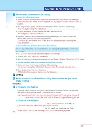 343
G L O S S A R YG L O S S A R YSecond Term Practice Tests
7 The Reader (The Prisoner of Zenda)
a Answer the following questions:
1
2
3
4
120
b Read the following quotation, then answer the questions:
1
2
3
c Find the mistake in each of the following sentences and correct it:
1
2
D Writing
8 Write an e-mail to a friend describing where and when you most
enjoy reading.
Translation
9 a Translate into Arabic:
b Translate into English:
He claims that his hand still hurts from his injury so he can’t write as well as
before.
He is really hunting Duke Michael.
Rassendyll (pretending to be the King)
The owner’s daughter at the inn thought that Rassendyll was the King.
Of the Six Men, three of them were Ruritanians.
Marshal Strakencz
Duke Michael / the Duke of Strelsau
It belonged to a relative of Fritz.
They told the gentlemen that Duke Michael was holding a friend of the
King prisoner.
If you don’t study a bit harder, you’ll fail the test.
I think people will go on reading books for their own enjoyment.
 