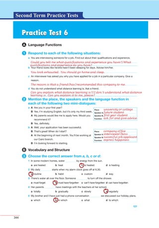 344
G L O S S A R YG L O S S A R YSecond Term Practice Tests
b Your friend looks like he/she hasn’t been sleeping for days. Advise him/her.
121
c An interviewer has asked you why you have applied for a job in a particular company. Give a
reason.
d You do not understand what distance learning is. Ask a friend.
2 Mention the place, the speakers and the language function in
each of the following two mini-dialogues:
a A Are you in your ﬁrst year?
B Yes, I’m studying English, but it’s only my third week.
A My parents would like me to apply here. Would you
recommend it?
B Yes, deﬁnitely.
b A Well, your application has been successful.
B That’s great! When do I start?
A At the beginning of next month. You’ll be working at
our Cairo branch.
B I’m looking forward to starting.
B Vocabulary and Structure
3 Choose the correct answer from a, b, c or d:
1 In some modern homes, water by energy from the sun.
a are heated b heat c is heated d is heating
2 My daily starts when my alarm clock goes off at 6.30.
a routine b habit c custom d way
3 There’s water all over the ﬂoor. Someone to turn off the shower.
a must forget b must have forgotten c can’t have forgotten d can have forgotten
4 Her parents have meetings with the teachers at her school.
a totally b gradually c slowly d regularly
5 My brother and I have just had a phone conversation we discussed our holiday plans.
a which b in which c what d to which
Place:
Speaker A:
Speaker B:
Function:
Place:
Speaker A:
Speaker B:
Function:
Practice Test 6Practice Test 6
A Language Functions
1 Respond to each of the following situations:
a You are interviewing someone for a job. Find out about their qualiﬁcations and experience.
Could you tell me what qualiﬁcations and experience you have?/What
qualiﬁcations and experience do you have?
You look exhausted. You should go home and sleep.
The reason is that a friend(has)recommended this company to me.
Can you explain what distance learning is?/I don’t understand what distance
learning is. Can you explain it to me, please?
university or college
future student
ﬁrst year student
ask for and give advice
company ofﬁce
interviewer/boss
successful job applicant
express happiness
 