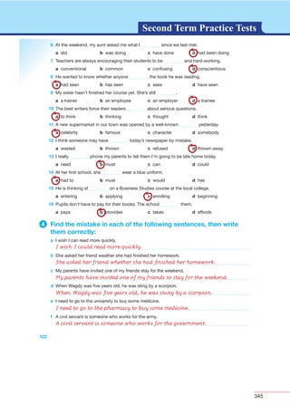 345
G L O S S A R YG L O S S A R YSecond Term Practice Tests
122
6 At the weekend, my aunt asked me what I since we last met.
a did b was doing c have done d had been doing
7 Teachers are always encouraging their students to be and hard-working.
a conventional b common c confusing d conscientious
8 He wanted to know whether anyone the book he was reading.
a had seen b has seen c sees d have seen
9 My sister hasn’t ﬁnished her course yet. She’s still .
a a trainer b an employee c an employer d a trainee
10 The best writers force their readers about serious questions.
a to think b thinking c thought d think
11 A new supermarket in our town was opened by a well-known yesterday.
a celebrity b famous c character d somebody
12 I think someone may have today’s newspaper by mistake.
a wasted b thrown c refused d thrown away
13 I really phone my parents to tell them I’m going to be late home today.
a need b must c can d could
14 At her ﬁrst school, she wear a blue uniform.
a had to b must c would d has
15 He is thinking of on a Business Studies course at the local college.
a entering b applying c enrolling d beginning
16 Pupils don’t have to pay for their books. The school them.
a pays b provides c takes d affords
4 Find the mistake in each of the following sentences, then write
them correctly:
a I wish I can read more quickly.
b She asked her friend weather she had ﬁnished her homework.
c My parents have invited one of my friends stay for the weekend.
d When Wagdy was ﬁve years old, he was sting by a scorpion.
e I need to go to the university to buy some medicine.
f A civil servant is someone who works for the army.
I wish I could read more quickly.
She asked her friend whether she had ﬁnished her homework.
My parents have invited one of my friends to stay for the weekend.
When Wagdy was ﬁve years old, he was stung by a scorpion.
I need to go to the pharmacy to buy some medicine.
A civil servant is someone who works for the government.
 