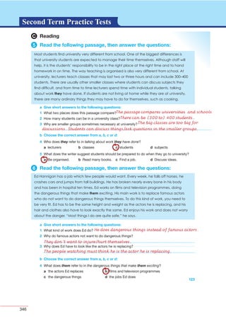 346
G L O S S A R YG L O S S A R YSecond Term Practice Tests
C Reading
5 Read the following passage, then answer the questions:
a Give short answers to the following questions:
1
2
3
b Choose the correct answer from a, b, c or d:
4 they talking about work they have done
a b c d
5
a b c d
6 Read the following passage, then answer the questions:
a Give short answers to the following questions:
1
2
3
123
b Choose the correct answer from a, b, c or d:
4 them the dangerous things that make them exciting
a b
c d
The passage compares universities and schools
There can be (300 to) 400 students.
The big classes are too big for
discussions. Students can discuss things/ask questions in the smaller groups.
He does dangerous things instead of famous actors.
They don’t want to injure/hurt themselves.
The people watching must think he is the actor he is replacing.
 