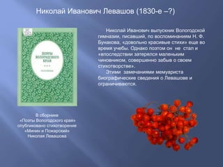 Николай Иванович Левашов (1830-е –?)
Николай Иванович выпускник Вологодской
гимназии, писавший, по воспоминаниям Н. Ф.
Бунакова, «довольно красивые стихи» еще во
время учебы. Однако поэтом он не стал и
«впоследствии затерялся маленьким
чиновником, совершенно забыв о своем
стихотворстве».
Этими замечаниями мемуариста
биографические сведения о Левашове и
ограничиваются.
В сборнике
«Поэты Вологодского края»
опубликовано стихотворение
«Минин и Пожарский»
Николая Левашова
 
