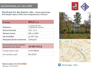 пер.Гусятников, д.7, стр.1, ЦАО
Жилой дом Э.А. фон Беренса, 1880 г., техник архитектуры
М.А.Фидлер. Здесь в 1920-х жил кинорежиссёр Г.Л.Рошаль
Площадь 811,2 кв.м
Этажность
1 надземный этаж;
1 подземный, мезонин
Высота потолков 2,45 - 3,5 м
Процент износа 69% на 1998 г.
Год постройки до 1917 года
Функциональное назначение Свободное
Начальный размер годовой
арендной платы (руб.) 16 032 411,0
Размер задатка, руб. 15 872 086,89
Шаг аукциона, руб. 801 620,55
Прием заявок: по 16 октября
Аукцион: 22.10.2015
«Чистые пруды» - 190 м
 